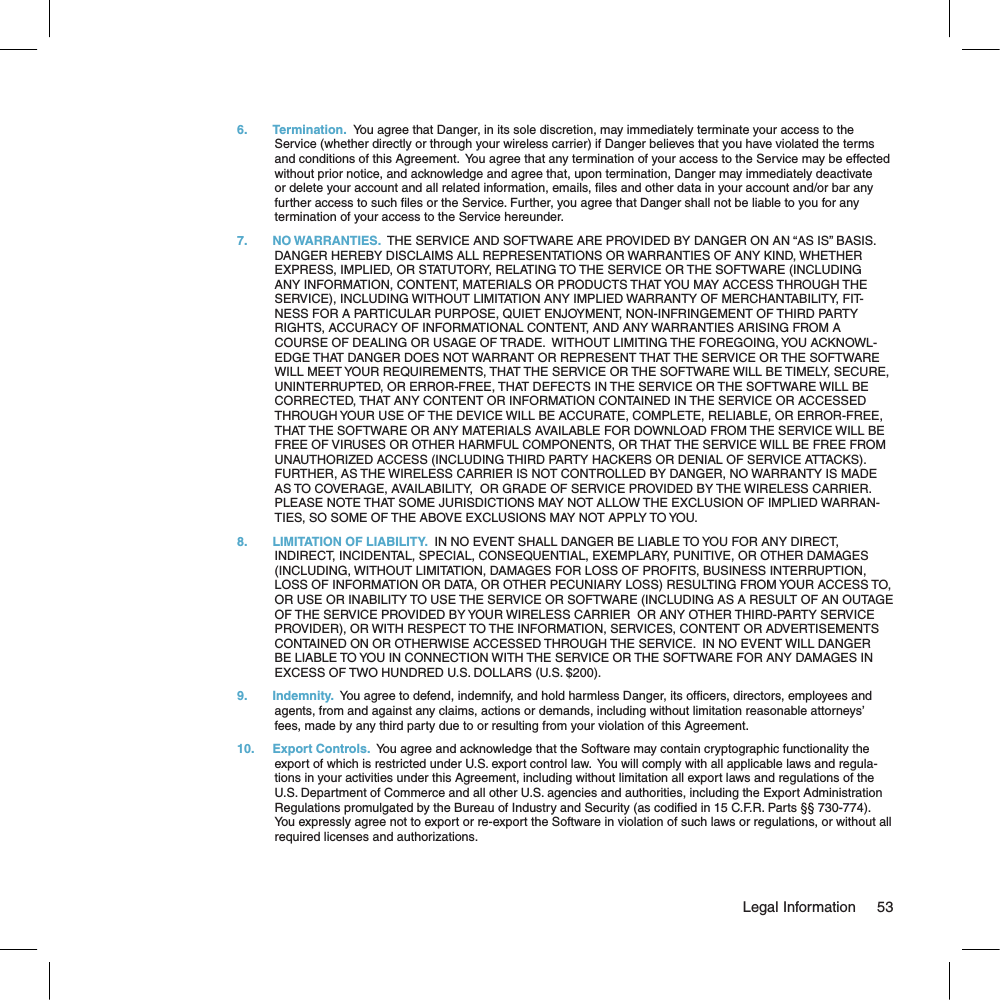 6.  Termination.  You agree that Danger, in its sole discretion, may immediately terminate your access to the Service (whether directly or through your wireless carrier) if Danger believes that you have violated the terms and conditions of this Agreement.  You agree that any termination of your access to the Service may be effected without prior notice, and acknowledge and agree that, upon termination, Danger may immediately deactivate or delete your account and all related information, emails, les and other data in your account and/or bar any further access to such les or the Service. Further, you agree that Danger shall not be liable to you for any termination of your access to the Service hereunder.7.  NO WARRANTIES.  THE SERVICE AND SOFTWARE ARE PROVIDED BY DANGER ON AN “AS IS” BASIS.  DANGER HEREBY DISCLAIMS ALL REPRESENTATIONS OR WARRANTIES OF ANY KIND, WHETHER EXPRESS, IMPLIED, OR STATUTORY, RELATING TO THE SERVICE OR THE SOFTWARE (INCLUDING ANY INFORMATION, CONTENT, MATERIALS OR PRODUCTS THAT YOU MAY ACCESS THROUGH THE SERVICE), INCLUDING WITHOUT LIMITATION ANY IMPLIED WARRANTY OF MERCHANTABILITY, FIT-NESS FOR A PARTICULAR PURPOSE, QUIET ENJOYMENT, NON-INFRINGEMENT OF THIRD PARTY RIGHTS, ACCURACY OF INFORMATIONAL CONTENT, AND ANY WARRANTIES ARISING FROM A COURSE OF DEALING OR USAGE OF TRADE.  WITHOUT LIMITING THE FOREGOING, YOU ACKNOWL-EDGE THAT DANGER DOES NOT WARRANT OR REPRESENT THAT THE SERVICE OR THE SOFTWARE WILL MEET YOUR REQUIREMENTS, THAT THE SERVICE OR THE SOFTWARE WILL BE TIMELY, SECURE, UNINTERRUPTED, OR ERROR-FREE, THAT DEFECTS IN THE SERVICE OR THE SOFTWARE WILL BE CORRECTED, THAT ANY CONTENT OR INFORMATION CONTAINED IN THE SERVICE OR ACCESSED THROUGH YOUR USE OF THE DEVICE WILL BE ACCURATE, COMPLETE, RELIABLE, OR ERROR-FREE, THAT THE SOFTWARE OR ANY MATERIALS AVAILABLE FOR DOWNLOAD FROM THE SERVICE WILL BE FREE OF VIRUSES OR OTHER HARMFUL COMPONENTS, OR THAT THE SERVICE WILL BE FREE FROM UNAUTHORIZED ACCESS (INCLUDING THIRD PARTY HACKERS OR DENIAL OF SERVICE ATTACKS). FURTHER, AS THE WIRELESS CARRIER IS NOT CONTROLLED BY DANGER, NO WARRANTY IS MADE AS TO COVERAGE, AVAILABILITY,  OR GRADE OF SERVICE PROVIDED BY THE WIRELESS CARRIER. PLEASE NOTE THAT SOME JURISDICTIONS MAY NOT ALLOW THE EXCLUSION OF IMPLIED WARRAN-TIES, SO SOME OF THE ABOVE EXCLUSIONS MAY NOT APPLY TO YOU.8.  LIMITATION OF LIABILITY.  IN NO EVENT SHALL DANGER BE LIABLE TO YOU FOR ANY DIRECT, INDIRECT, INCIDENTAL, SPECIAL, CONSEQUENTIAL, EXEMPLARY, PUNITIVE, OR OTHER DAMAGES (INCLUDING, WITHOUT LIMITATION, DAMAGES FOR LOSS OF PROFITS, BUSINESS INTERRUPTION, LOSS OF INFORMATION OR DATA, OR OTHER PECUNIARY LOSS) RESULTING FROM YOUR ACCESS TO, OR USE OR INABILITY TO USE THE SERVICE OR SOFTWARE (INCLUDING AS A RESULT OF AN OUTAGE OF THE SERVICE PROVIDED BY YOUR WIRELESS CARRIER  OR ANY OTHER THIRD-PARTY SERVICE PROVIDER), OR WITH RESPECT TO THE INFORMATION, SERVICES, CONTENT OR ADVERTISEMENTS CONTAINED ON OR OTHERWISE ACCESSED THROUGH THE SERVICE.  IN NO EVENT WILL DANGER BE LIABLE TO YOU IN CONNECTION WITH THE SERVICE OR THE SOFTWARE FOR ANY DAMAGES IN EXCESS OF TWO HUNDRED U.S. DOLLARS (U.S. $200).9.  Indemnity.  You agree to defend, indemnify, and hold harmless Danger, its ofcers, directors, employees and agents, from and against any claims, actions or demands, including without limitation reasonable attorneys’ fees, made by any third party due to or resulting from your violation of this Agreement.10.  Export Controls.  You agree and acknowledge that the Software may contain cryptographic functionality the export of which is restricted under U.S. export control law.  You will comply with all applicable laws and regula-tions in your activities under this Agreement, including without limitation all export laws and regulations of the U.S. Department of Commerce and all other U.S. agencies and authorities, including the Export Administration Regulations promulgated by the Bureau of Industry and Security (as codied in 15 C.F.R. Parts §§ 730-774).  You expressly agree not to export or re-export the Software in violation of such laws or regulations, or without all required licenses and authorizations.                                                                                                                                 Legal Information      53