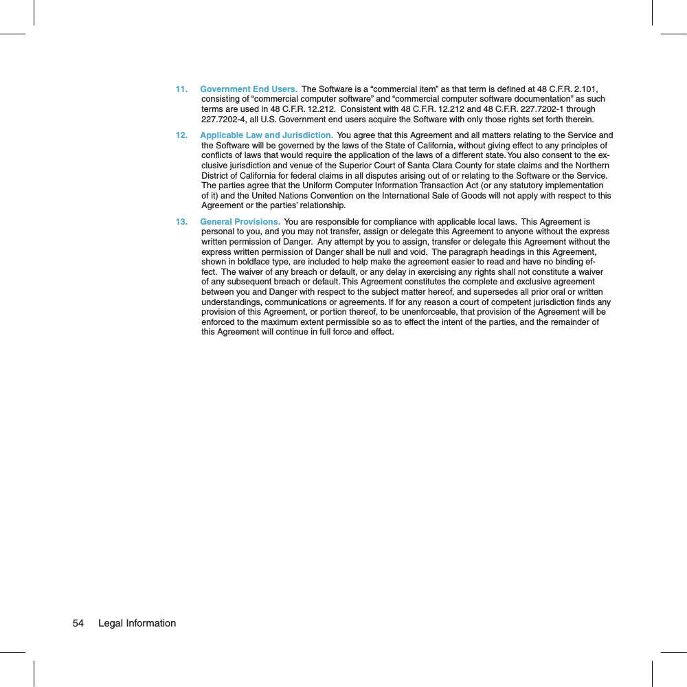 11.  Government End Users.  The Software is a “commercial item” as that term is dened at 48 C.F.R. 2.101, consisting of “commercial computer software” and “commercial computer software documentation” as such terms are used in 48 C.F.R. 12.212.  Consistent with 48 C.F.R. 12.212 and 48 C.F.R. 227.7202-1 through 227.7202-4, all U.S. Government end users acquire the Software with only those rights set forth therein.12.  Applicable Law and Jurisdiction.  You agree that this Agreement and all matters relating to the Service and the Software will be governed by the laws of the State of California, without giving effect to any principles of conicts of laws that would require the application of the laws of a different state. You also consent to the ex-clusive jurisdiction and venue of the Superior Court of Santa Clara County for state claims and the Northern District of California for federal claims in all disputes arising out of or relating to the Software or the Service. The parties agree that the Uniform Computer Information Transaction Act (or any statutory implementation of it) and the United Nations Convention on the International Sale of Goods will not apply with respect to this Agreement or the parties’ relationship.13.  General Provisions.  You are responsible for compliance with applicable local laws.  This Agreement is personal to you, and you may not transfer, assign or delegate this Agreement to anyone without the express written permission of Danger.  Any attempt by you to assign, transfer or delegate this Agreement without the express written permission of Danger shall be null and void.  The paragraph headings in this Agreement, shown in boldface type, are included to help make the agreement easier to read and have no binding ef-fect.  The waiver of any breach or default, or any delay in exercising any rights shall not constitute a waiver of any subsequent breach or default. This Agreement constitutes the complete and exclusive agreement between you and Danger with respect to the subject matter hereof, and supersedes all prior oral or written understandings, communications or agreements. If for any reason a court of competent jurisdiction nds any provision of this Agreement, or portion thereof, to be unenforceable, that provision of the Agreement will be enforced to the maximum extent permissible so as to effect the intent of the parties, and the remainder of this Agreement will continue in full force and effect.54     Legal Information