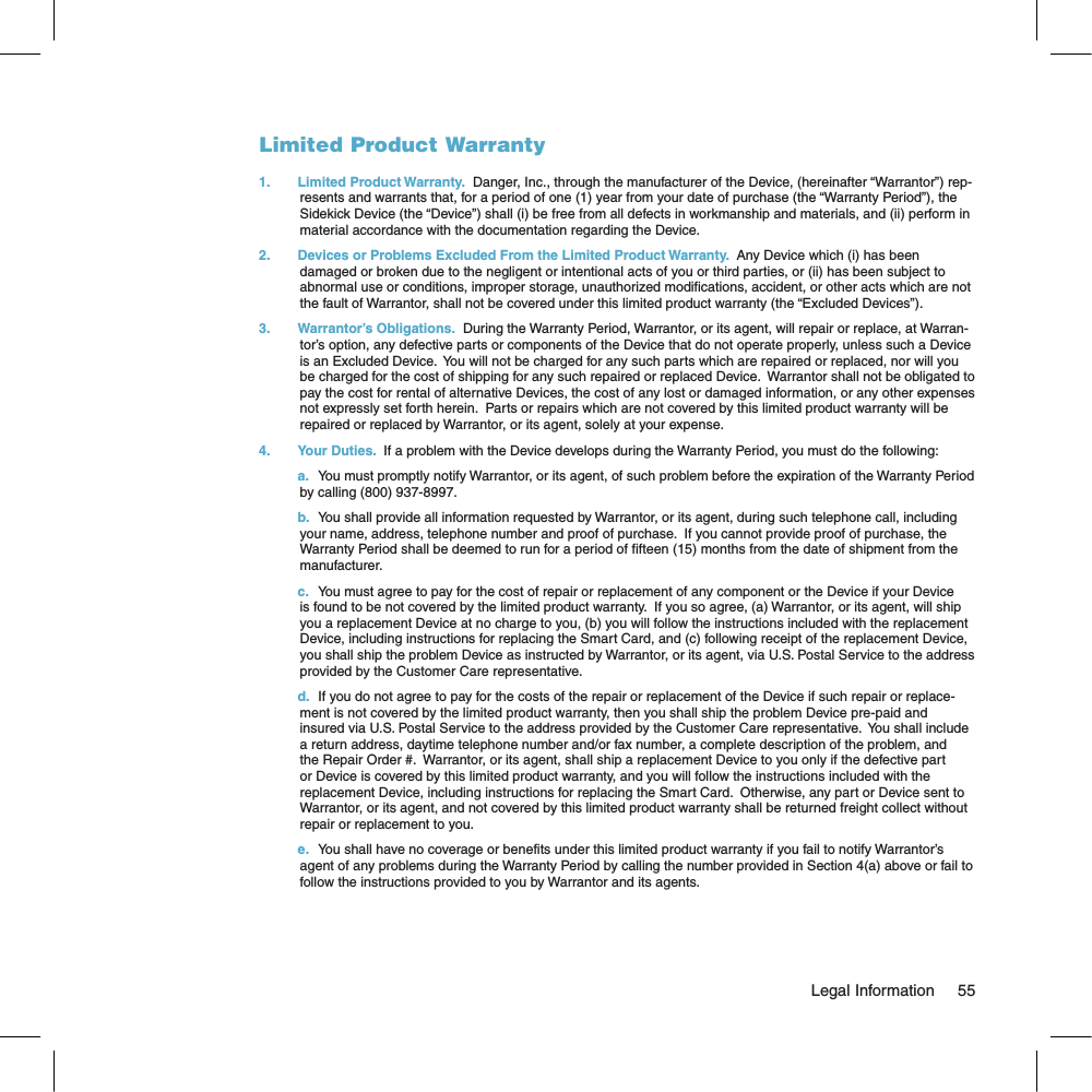 Limited Product Warranty1.  Limited Product Warranty.  Danger, Inc., through the manufacturer of the Device, (hereinafter “Warrantor”) rep-resents and warrants that, for a period of one (1) year from your date of purchase (the “Warranty Period”), the Sidekick Device (the “Device”) shall (i) be free from all defects in workmanship and materials, and (ii) perform in material accordance with the documentation regarding the Device.2.  Devices or Problems Excluded From the Limited Product Warranty.  Any Device which (i) has been damaged or broken due to the negligent or intentional acts of you or third parties, or (ii) has been subject to abnormal use or conditions, improper storage, unauthorized modifications, accident, or other acts which are not the fault of Warrantor, shall not be covered under this limited product warranty (the “Excluded Devices”).3.  Warrantor’s Obligations.  During the Warranty Period, Warrantor, or its agent, will repair or replace, at Warran-tor’s option, any defective parts or components of the Device that do not operate properly, unless such a Device is an Excluded Device.  You will not be charged for any such parts which are repaired or replaced, nor will you be charged for the cost of shipping for any such repaired or replaced Device.  Warrantor shall not be obligated to pay the cost for rental of alternative Devices, the cost of any lost or damaged information, or any other expenses not expressly set forth herein.  Parts or repairs which are not covered by this limited product warranty will be repaired or replaced by Warrantor, or its agent, solely at your expense.4.  Your Duties.  If a problem with the Device develops during the Warranty Period, you must do the following: a.  You must promptly notify Warrantor, or its agent, of such problem before the expiration of the Warranty Period by calling (800) 937-8997. b.  You shall provide all information requested by Warrantor, or its agent, during such telephone call, including your name, address, telephone number and proof of purchase.  If you cannot provide proof of purchase, the Warranty Period shall be deemed to run for a period of fifteen (15) months from the date of shipment from the manufacturer. c.  You must agree to pay for the cost of repair or replacement of any component or the Device if your Device is found to be not covered by the limited product warranty.  If you so agree, (a) Warrantor, or its agent, will ship you a replacement Device at no charge to you, (b) you will follow the instructions included with the replacement Device, including instructions for replacing the Smart Card, and (c) following receipt of the replacement Device, you shall ship the problem Device as instructed by Warrantor, or its agent, via U.S. Postal Service to the address provided by the Customer Care representative. d.  If you do not agree to pay for the costs of the repair or replacement of the Device if such repair or replace-ment is not covered by the limited product warranty, then you shall ship the problem Device pre-paid and insured via U.S. Postal Service to the address provided by the Customer Care representative.  You shall include a return address, daytime telephone number and/or fax number, a complete description of the problem, and the Repair Order #.  Warrantor, or its agent, shall ship a replacement Device to you only if the defective part or Device is covered by this limited product warranty, and you will follow the instructions included with the replacement Device, including instructions for replacing the Smart Card.  Otherwise, any part or Device sent to Warrantor, or its agent, and not covered by this limited product warranty shall be returned freight collect without repair or replacement to you. e.  You shall have no coverage or benefits under this limited product warranty if you fail to notify Warrantor’s agent of any problems during the Warranty Period by calling the number provided in Section 4(a) above or fail to follow the instructions provided to you by Warrantor and its agents.                                                                                                                                 Legal Information      55