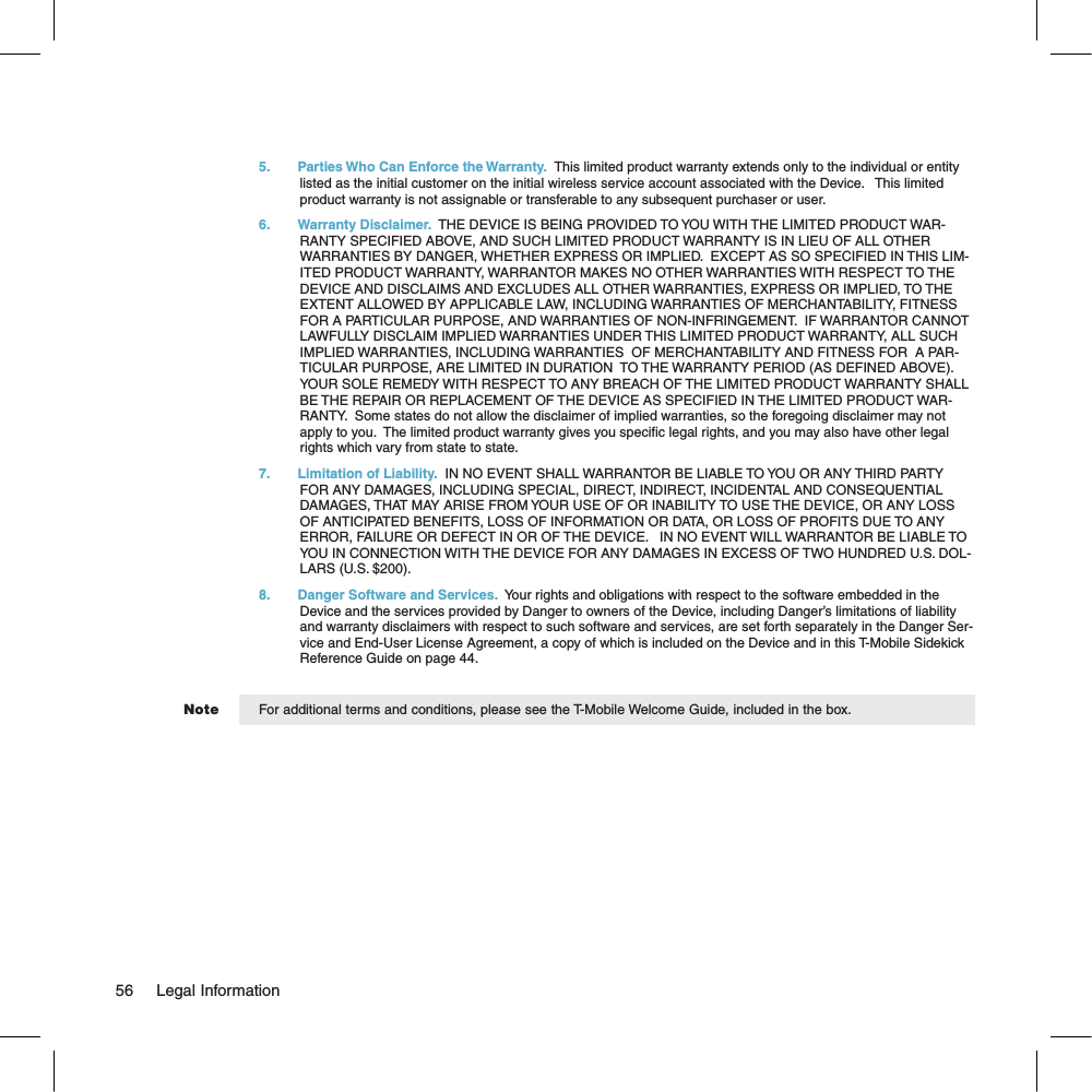 Note5.  Parties Who Can Enforce the Warranty.  This limited product warranty extends only to the individual or entity listed as the initial customer on the initial wireless service account associated with the Device.   This limited product warranty is not assignable or transferable to any subsequent purchaser or user.6.  Warranty Disclaimer.  THE DEVICE IS BEING PROVIDED TO YOU WITH THE LIMITED PRODUCT WAR-RANTY SPECIFIED ABOVE, AND SUCH LIMITED PRODUCT WARRANTY IS IN LIEU OF ALL OTHER WARRANTIES BY DANGER, WHETHER EXPRESS OR IMPLIED.  EXCEPT AS SO SPECIFIED IN THIS LIM-ITED PRODUCT WARRANTY, WARRANTOR MAKES NO OTHER WARRANTIES WITH RESPECT TO THE DEVICE AND DISCLAIMS AND EXCLUDES ALL OTHER WARRANTIES, EXPRESS OR IMPLIED, TO THE EXTENT ALLOWED BY APPLICABLE LAW, INCLUDING WARRANTIES OF MERCHANTABILITY, FITNESS FOR A PARTICULAR PURPOSE, AND WARRANTIES OF NON-INFRINGEMENT.  IF WARRANTOR CANNOT LAWFULLY DISCLAIM IMPLIED WARRANTIES UNDER THIS LIMITED PRODUCT WARRANTY, ALL SUCH IMPLIED WARRANTIES, INCLUDING WARRANTIES  OF MERCHANTABILITY AND FITNESS FOR  A PAR-TICULAR PURPOSE, ARE LIMITED IN DURATION  TO THE WARRANTY PERIOD (AS DEFINED ABOVE). YOUR SOLE REMEDY WITH RESPECT TO ANY BREACH OF THE LIMITED PRODUCT WARRANTY SHALL BE THE REPAIR OR REPLACEMENT OF THE DEVICE AS SPECIFIED IN THE LIMITED PRODUCT WAR-RANTY.  Some states do not allow the disclaimer of implied warranties, so the foregoing disclaimer may not apply to you.  The limited product warranty gives you specific legal rights, and you may also have other legal rights which vary from state to state.7.  Limitation of Liability.  IN NO EVENT SHALL WARRANTOR BE LIABLE TO YOU OR ANY THIRD PARTY FOR ANY DAMAGES, INCLUDING SPECIAL, DIRECT, INDIRECT, INCIDENTAL AND CONSEQUENTIAL DAMAGES, THAT MAY ARISE FROM YOUR USE OF OR INABILITY TO USE THE DEVICE, OR ANY LOSS OF ANTICIPATED BENEFITS, LOSS OF INFORMATION OR DATA, OR LOSS OF PROFITS DUE TO ANY ERROR, FAILURE OR DEFECT IN OR OF THE DEVICE.   IN NO EVENT WILL WARRANTOR BE LIABLE TO YOU IN CONNECTION WITH THE DEVICE FOR ANY DAMAGES IN EXCESS OF TWO HUNDRED U.S. DOL-LARS (U.S. $200).8.  Danger Software and Services.  Your rights and obligations with respect to the software embedded in the Device and the services provided by Danger to owners of the Device, including Danger’s limitations of liability and warranty disclaimers with respect to such software and services, are set forth separately in the Danger Ser-vice and End-User License Agreement, a copy of which is included on the Device and in this T-Mobile Sidekick Reference Guide on page 44.For additional terms and conditions, please see the T-Mobile Welcome Guide, included in the box.56     Legal Information