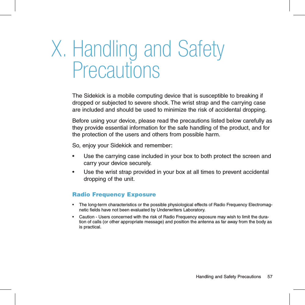 Handling and Safety PrecautionsThe Sidekick is a mobile computing device that is susceptible to breaking if dropped or subjected to severe shock. The wrist strap and the carrying case are included and should be used to minimize the risk of accidental dropping. Before using your device, please read the precautions listed below carefully as they provide essential information for the safe handling of the product, and for the protection of the users and others from possible harm. So, enjoy your Sidekick and remember:•      Use the carrying case included in your box to both protect the screen and carry your device securely.•      Use the wrist strap provided in your box at all times to prevent accidental dropping of the unit.Radio Frequency Exposure•  The long-term characteristics or the possible physiological effects of Radio Frequency Electromag-netic elds have not been evaluated by Underwriters Laboratory.  •  Caution - Users concerned with the risk of Radio Frequency exposure may wish to limit the dura-tion of calls (or other appropriate message) and position the antenna as far away from the body as is practical. X.                                                                                                        Handling and Safety Precautions      57