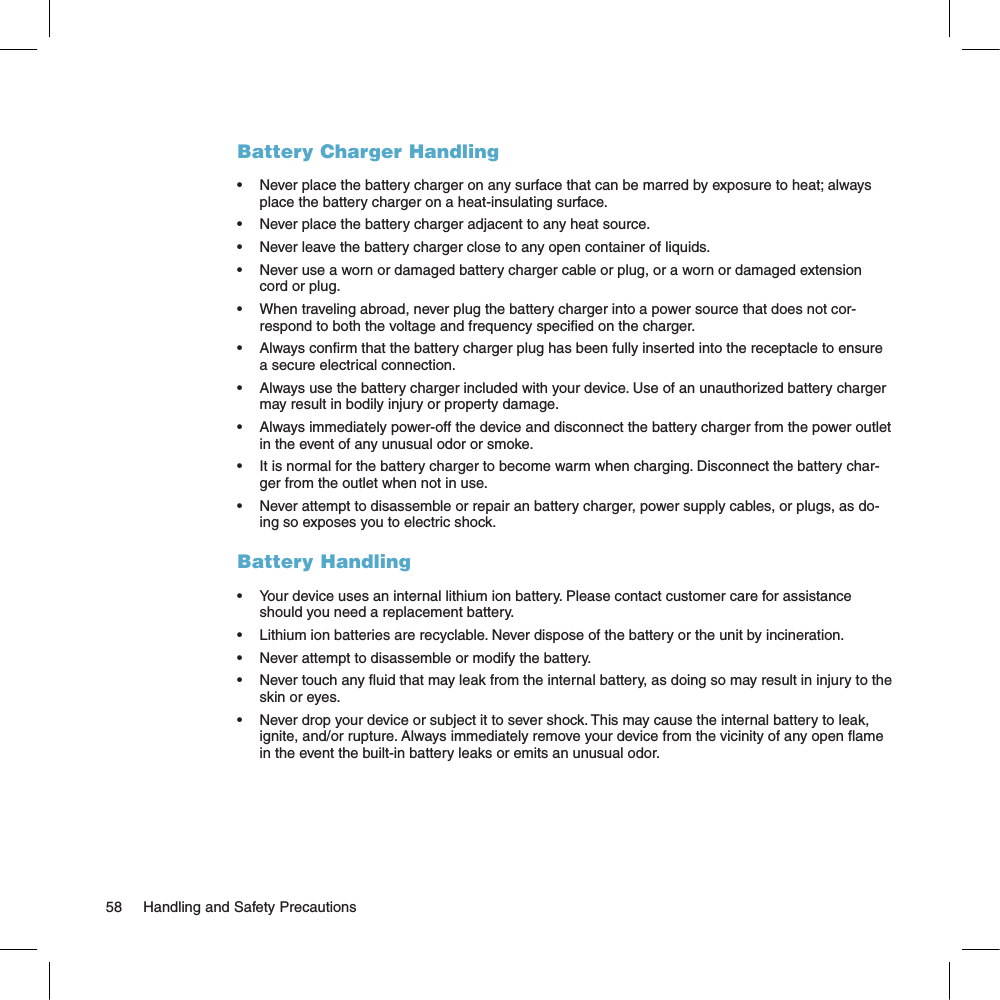 Battery Charger Handling•  Never place the battery charger on any surface that can be marred by exposure to heat; always place the battery charger on a heat-insulating surface. •  Never place the battery charger adjacent to any heat source.•  Never leave the battery charger close to any open container of liquids.•  Never use a worn or damaged battery charger cable or plug, or a worn or damaged extension cord or plug.•  When traveling abroad, never plug the battery charger into a power source that does not cor-respond to both the voltage and frequency specied on the charger.•  Always conrm that the battery charger plug has been fully inserted into the receptacle to ensure a secure electrical connection.•  Always use the battery charger included with your device. Use of an unauthorized battery charger may result in bodily injury or property damage. •  Always immediately power-off the device and disconnect the battery charger from the power outlet in the event of any unusual odor or smoke.•  It is normal for the battery charger to become warm when charging. Disconnect the battery char-ger from the outlet when not in use.•  Never attempt to disassemble or repair an battery charger, power supply cables, or plugs, as do-ing so exposes you to electric shock.Battery Handling•  Your device uses an internal lithium ion battery. Please contact customer care for assistance should you need a replacement battery.•  Lithium ion batteries are recyclable. Never dispose of the battery or the unit by incineration. •  Never attempt to disassemble or modify the battery. •  Never touch any uid that may leak from the internal battery, as doing so may result in injury to the skin or eyes.•  Never drop your device or subject it to sever shock. This may cause the internal battery to leak, ignite, and/or rupture. Always immediately remove your device from the vicinity of any open ame in the event the built-in battery leaks or emits an unusual odor. 58     Handling and Safety Precautions