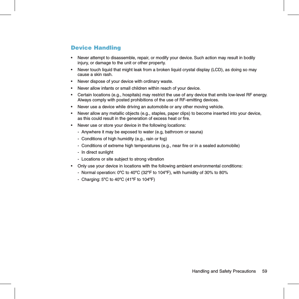 Device Handling•  Never attempt to disassemble, repair, or modify your device. Such action may result in bodily injury, or damage to the unit or other property.•  Never touch liquid that might leak from a broken liquid crystal display (LCD), as doing so may cause a skin rash.•  Never dispose of your device with ordinary waste. •  Never allow infants or small children within reach of your device.•  Certain locations (e.g., hospitals) may restrict the use of any device that emits low-level RF energy. Always comply with posted prohibitions of the use of RF-emitting devices.•  Never use a device while driving an automobile or any other moving vehicle.•  Never allow any metallic objects (e.g., staples, paper clips) to become inserted into your device, as this could result in the generation of excess heat or re. •  Never use or store your device in the following locations: -  Anywhere it may be exposed to water (e.g, bathroom or sauna)-  Conditions of high humidity (e.g., rain or fog)-  Conditions of extreme high temperatures (e.g., near re or in a sealed automobile)-  In direct sunlight-  Locations or site subject to strong vibration•  Only use your device in locations with the following ambient environmental conditions:-  Normal operation: 0ºC to 40ºC (32ºF to 104ºF), with humidity of 30% to 80%-  Charging: 5ºC to 40ºC (41ºF to 104ºF)                                                                                                        Handling and Safety Precautions      59