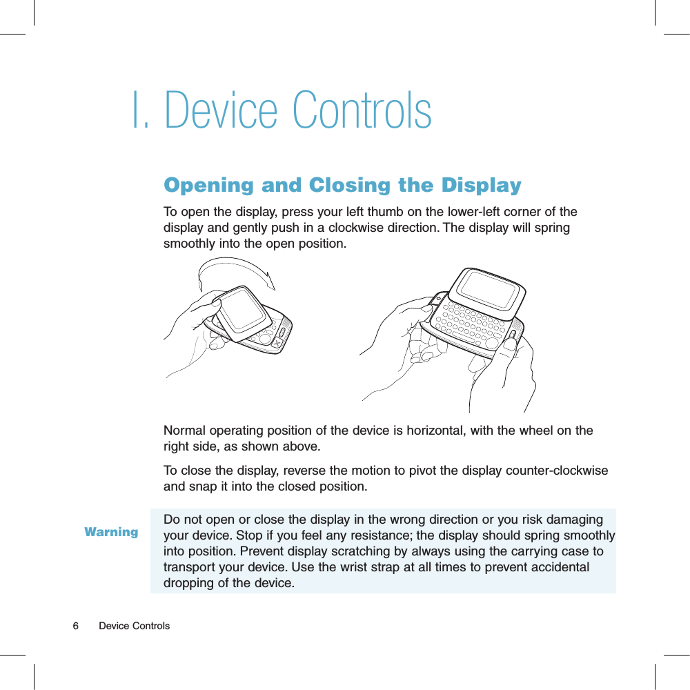 WarningDevice ControlsOpening and Closing the DisplayTo open the display, press your left thumb on the lower-left corner of the display and gently push in a clockwise direction. The display will spring smoothly into the open position.Normal operating position of the device is horizontal, with the wheel on the right side, as shown above.To close the display, reverse the motion to pivot the display counter-clockwise and snap it into the closed position. Do not open or close the display in the wrong direction or you risk damaging your device. Stop if you feel any resistance; the display should spring smoothly into position. Prevent display scratching by always using the carrying case to transport your device. Use the wrist strap at all times to prevent accidental dropping of the device.6       Device ControlsI.