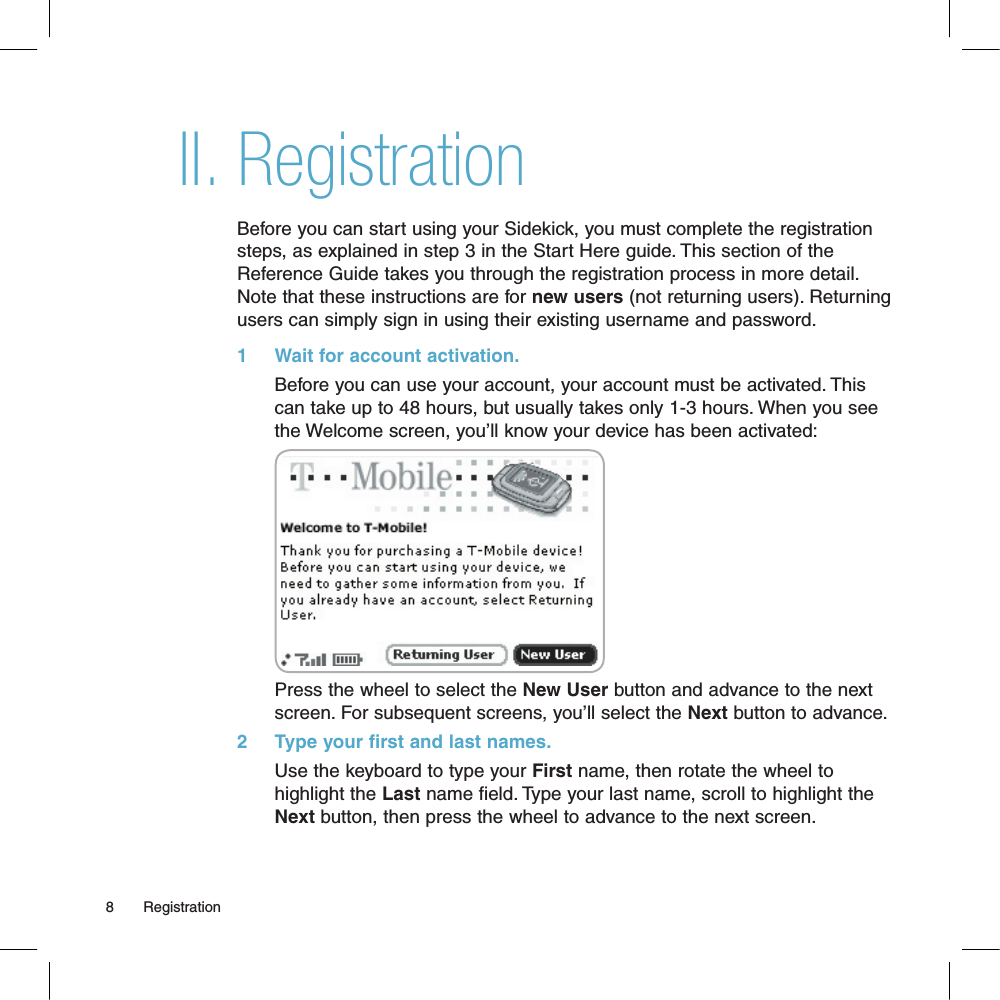 RegistrationBefore you can start using your Sidekick, you must complete the registration steps, as explained in step 3 in the Start Here guide. This section of the Reference Guide takes you through the registration process in more detail. Note that these instructions are for new users (not returning users). Returning users can simply sign in using their existing username and password.1     Wait for account activation.       Before you can use your account, your account must be activated. This can take up to 48 hours, but usually takes only 1-3 hours. When you see the Welcome screen, you’ll know your device has been activated:Press the wheel to select the New User button and advance to the next screen. For subsequent screens, you’ll select the Next button to advance.2     Type your first and last names.Use the keyboard to type your First name, then rotate the wheel to highlight the Last name field. Type your last name, scroll to highlight the Next button, then press the wheel to advance to the next screen.8       RegistrationII.