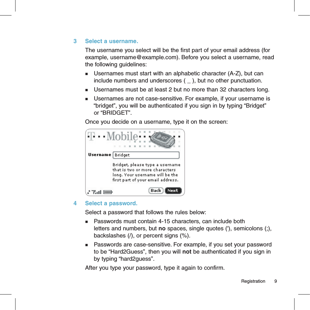 3     Select a username.The username you select will be the first part of your email address (for example, username@example.com). Before you select a username, read the following guidelines:n    Usernames must start with an alphabetic character (A-Z), but can     include numbers and underscores ( _ ), but no other punctuation.n    Usernames must be at least 2 but no more than 32 characters long.n    Usernames are not case-sensitive. For example, if your username is      “bridget”, you will be authenticated if you sign in by typing “Bridget”      or “BRIDGET”. Once you decide on a username, type it on the screen:       4     Select a password.Select a password that follows the rules below:n    Passwords must contain 4-15 characters, can include both     letters and numbers, but no spaces, single quotes (&apos;), semicolons (;),     backslashes (/), or percent signs (%).n    Passwords are case-sensitive. For example, if you set your password     to be “Hard2Guess”, then you will not be authenticated if you sign in     by typing “hard2guess”.After you type your password, type it again to confirm.                                                                                                                                         Registration        9