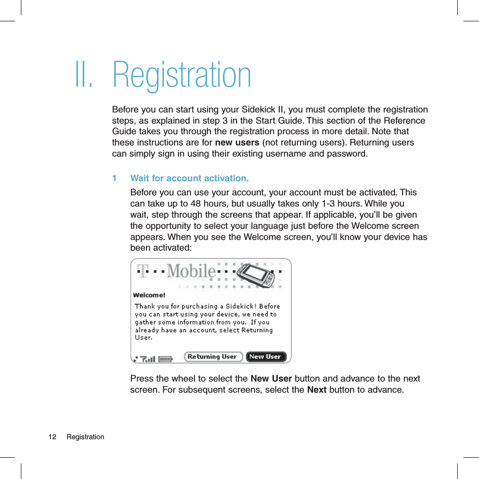 II. RegistrationBefore you can start using your Sidekick II, you must complete the registration steps, as explained in step 3 in the Start Guide. This section of the Reference Guide takes you through the registration process in more detail. Note that these instructions are for new users (not returning users). Returning users can simply sign in using their existing username and password.1  Wait for account activation.  Before you can use your account, your account must be activated. This can take up to 48 hours, but usually takes only 1-3 hours. While you wait, step through the screens that appear. If applicable, you’ll be given the opportunity to select your language just before the Welcome screen appears. When you see the Welcome screen, you’ll know your device has been activated:Press the wheel to select the New User button and advance to the next screen. For subsequent screens, select the Next button to advance.12  Registration