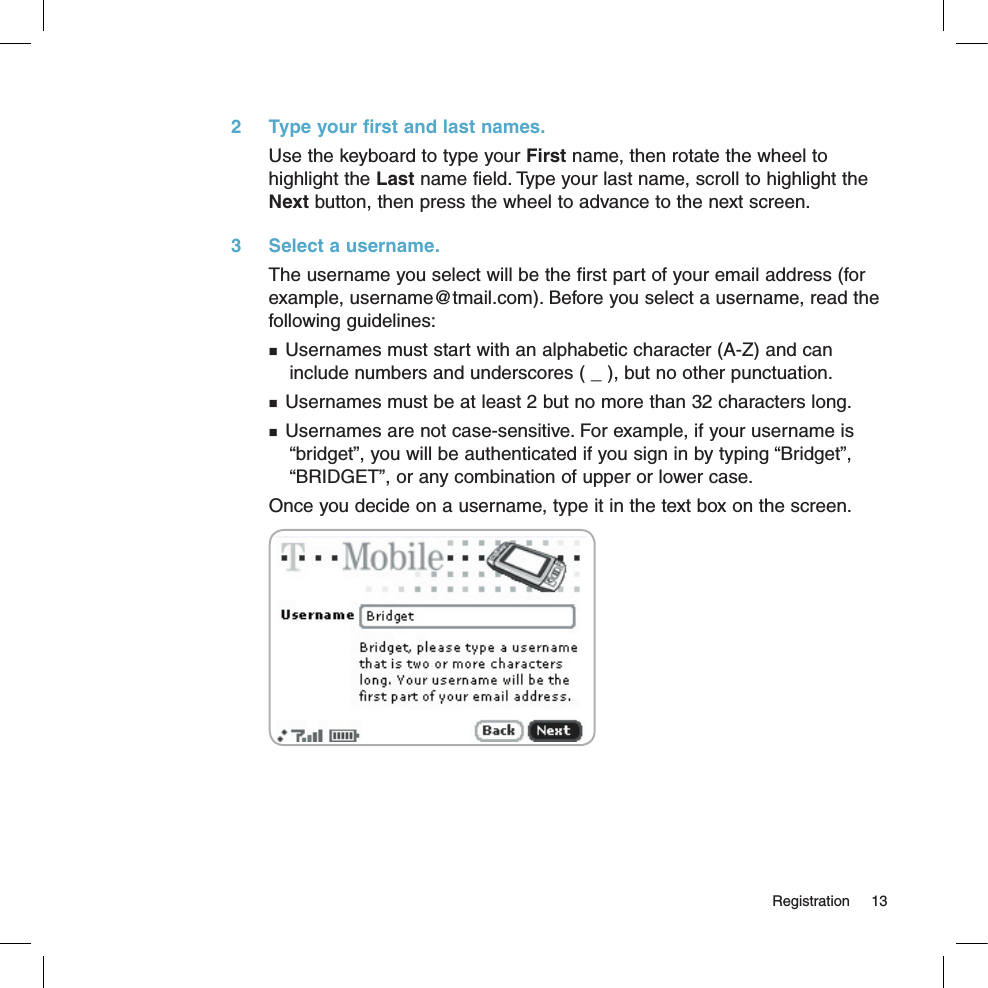   Registration  132  Type your first and last names.Use the keyboard to type your First name, then rotate the wheel to highlight the Last name field. Type your last name, scroll to highlight the Next button, then press the wheel to advance to the next screen.3  Select a username.The username you select will be the first part of your email address (for example, username@tmail.com). Before you select a username, read the following guidelines: Usernames must start with an alphabetic character (A-Z) and can  include numbers and underscores ( _ ), but no other punctuation. Usernames must be at least 2 but no more than 32 characters long. Usernames are not case-sensitive. For example, if your username is   “bridget”, you will be authenticated if you sign in by typing “Bridget”,  “BRIDGET”, or any combination of upper or lower case.Once you decide on a username, type it in the text box on the screen. 