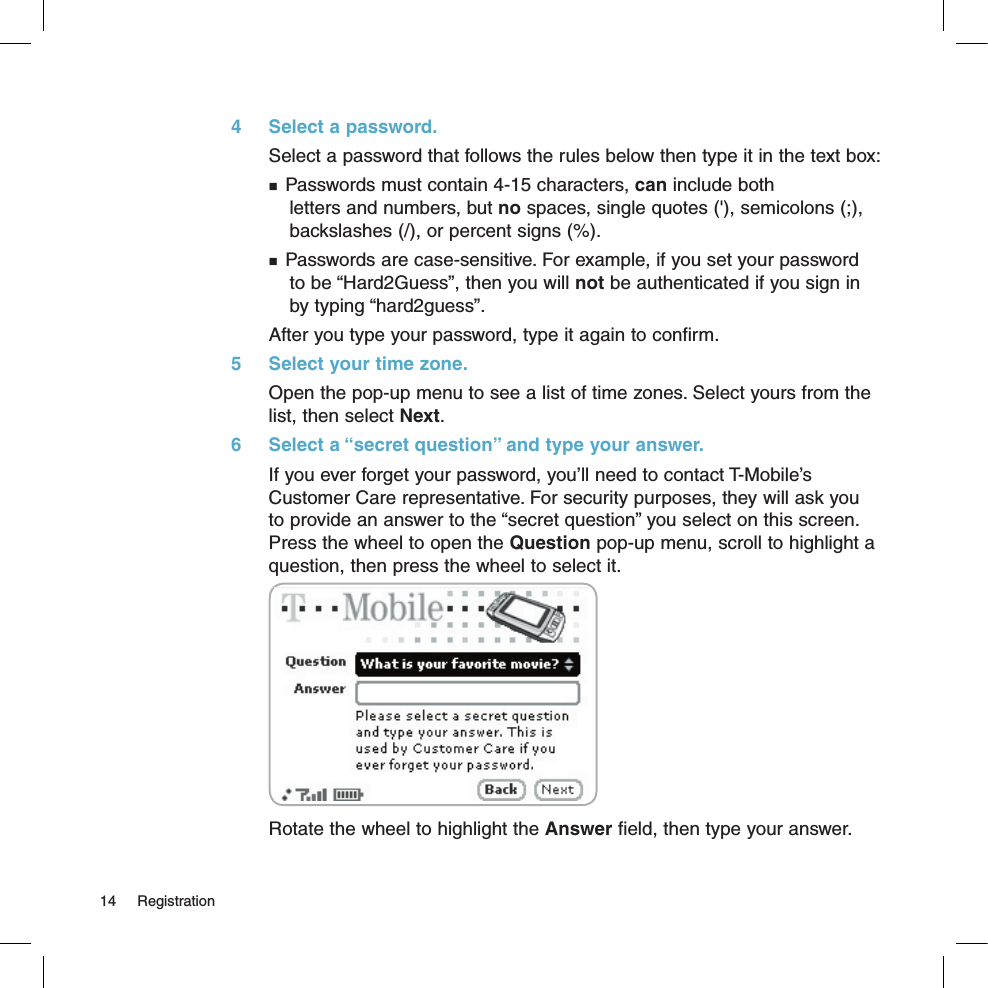 4  Select a password.Select a password that follows the rules below then type it in the text box: Passwords must contain 4-15 characters, can include both  letters and numbers, but no spaces, single quotes (&apos;), semicolons (;),  backslashes (/), or percent signs (%). Passwords are case-sensitive. For example, if you set your password  to be “Hard2Guess”, then you will not be authenticated if you sign in  by typing “hard2guess”.After you type your password, type it again to confirm.5  Select your time zone.Open the pop-up menu to see a list of time zones. Select yours from the list, then select Next.6  Select a “secret question” and type your answer.If you ever forget your password, you’ll need to contact T-Mobile’s Customer Care representative. For security purposes, they will ask you  to provide an answer to the “secret question” you select on this screen. Press the wheel to open the Question pop-up menu, scroll to highlight a question, then press the wheel to select it.Rotate the wheel to highlight the Answer field, then type your answer.14  Registration