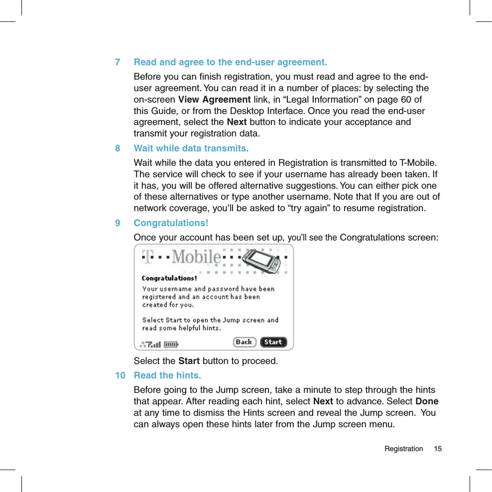   Registration  157  Read and agree to the end-user agreement.Before you can finish registration, you must read and agree to the end-user agreement. You can read it in a number of places: by selecting the on-screen View Agreement link, in “Legal Information” on page 60 of this Guide, or from the Desktop Interface. Once you read the end-user agreement, select the Next button to indicate your acceptance and transmit your registration data.8  Wait while data transmits.Wait while the data you entered in Registration is transmitted to T-Mobile. The service will check to see if your username has already been taken. If it has, you will be offered alternative suggestions. You can either pick one of these alternatives or type another username. Note that If you are out of network coverage, you’ll be asked to “try again” to resume registration. 9  Congratulations!Once your account has been set up, you’ll see the Congratulations screen: Select the Start button to proceed.10  Read the hints.Before going to the Jump screen, take a minute to step through the hints that appear. After reading each hint, select Next to advance. Select Done at any time to dismiss the Hints screen and reveal the Jump screen.  You can always open these hints later from the Jump screen menu.