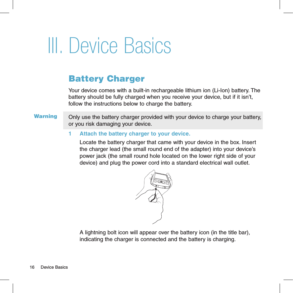 WarningDevice BasicsBattery ChargerYour device comes with a built-in rechargeable lithium ion (Li-Ion) battery. The battery should be fully charged when you receive your device, but if it isn’t, follow the instructions below to charge the battery. Only use the battery charger provided with your device to charge your battery, or you risk damaging your device.1  Attach the battery charger to your device.Locate the battery charger that came with your device in the box. Insert the charger lead (the small round end of the adapter) into your device’s power jack (the small round hole located on the lower right side of your device) and plug the power cord into a standard electrical wall outlet.           A lightning bolt icon will appear over the battery icon (in the title bar), indicating the charger is connected and the battery is charging.III.16  Device Basics