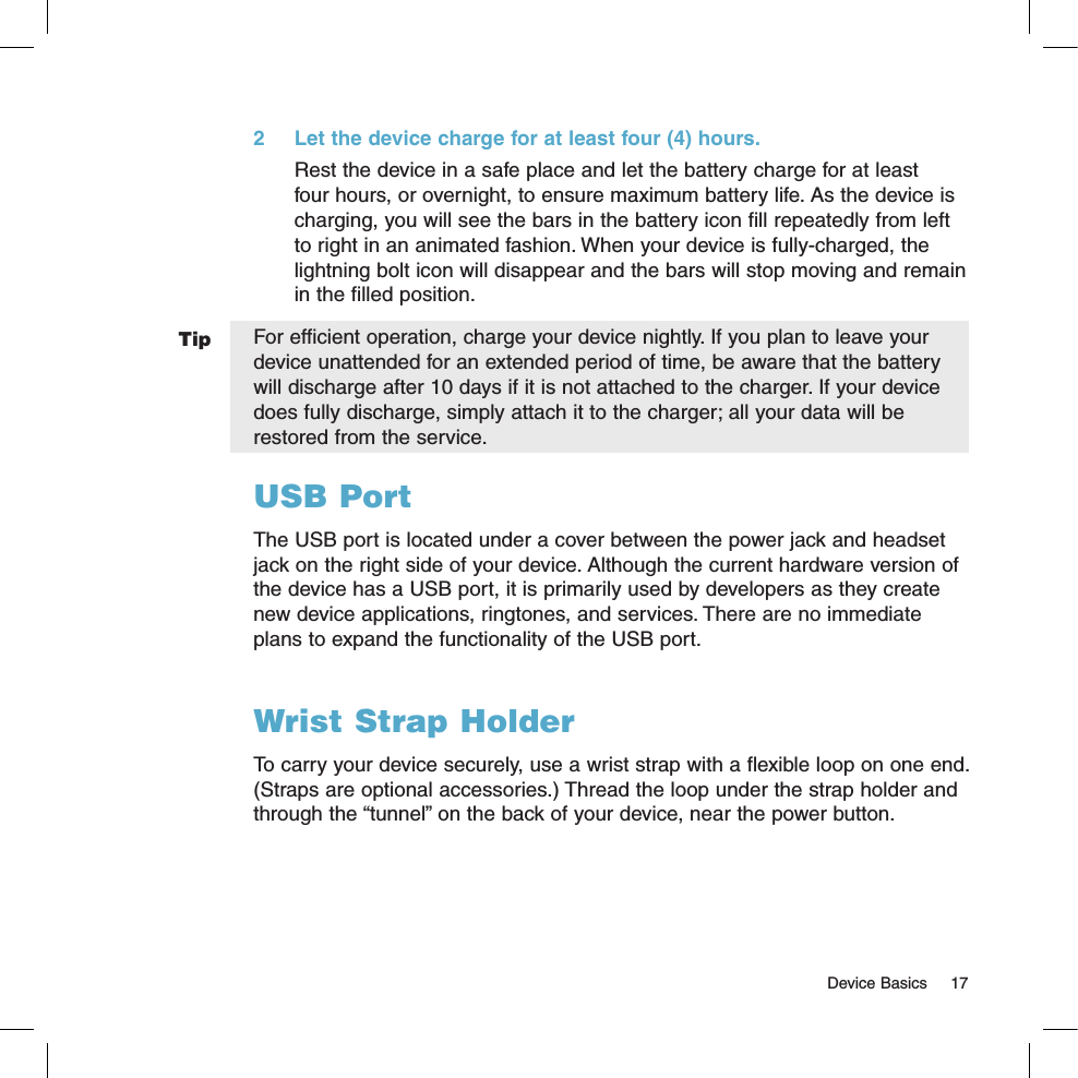   Device Basics  17Tip2  Let the device charge for at least four (4) hours.Rest the device in a safe place and let the battery charge for at least four hours, or overnight, to ensure maximum battery life. As the device is charging, you will see the bars in the battery icon fill repeatedly from left to right in an animated fashion. When your device is fully-charged, the lightning bolt icon will disappear and the bars will stop moving and remain in the filled position.For efficient operation, charge your device nightly. If you plan to leave your device unattended for an extended period of time, be aware that the battery will discharge after 10 days if it is not attached to the charger. If your device does fully discharge, simply attach it to the charger; all your data will be restored from the service. USB PortThe USB port is located under a cover between the power jack and headset jack on the right side of your device. Although the current hardware version of the device has a USB port, it is primarily used by developers as they create new device applications, ringtones, and services. There are no immediate plans to expand the functionality of the USB port. Wrist Strap HolderTo carry your device securely, use a wrist strap with a flexible loop on one end. (Straps are optional accessories.) Thread the loop under the strap holder and through the “tunnel” on the back of your device, near the power button.