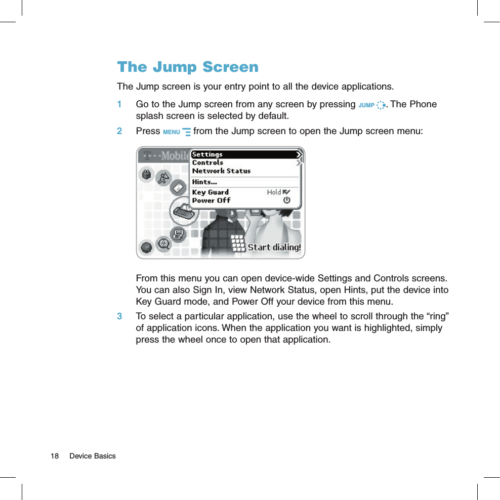 The Jump ScreenThe Jump screen is your entry point to all the device applications.1 Go to the Jump screen from any screen by pressing JUMP  . The Phone splash screen is selected by default.2 Press MENU   from the Jump screen to open the Jump screen menu:     From this menu you can open device-wide Settings and Controls screens. You can also Sign In, view Network Status, open Hints, put the device into Key Guard mode, and Power Off your device from this menu.3 To select a particular application, use the wheel to scroll through the “ring” of application icons. When the application you want is highlighted, simply press the wheel once to open that application.18  Device Basics