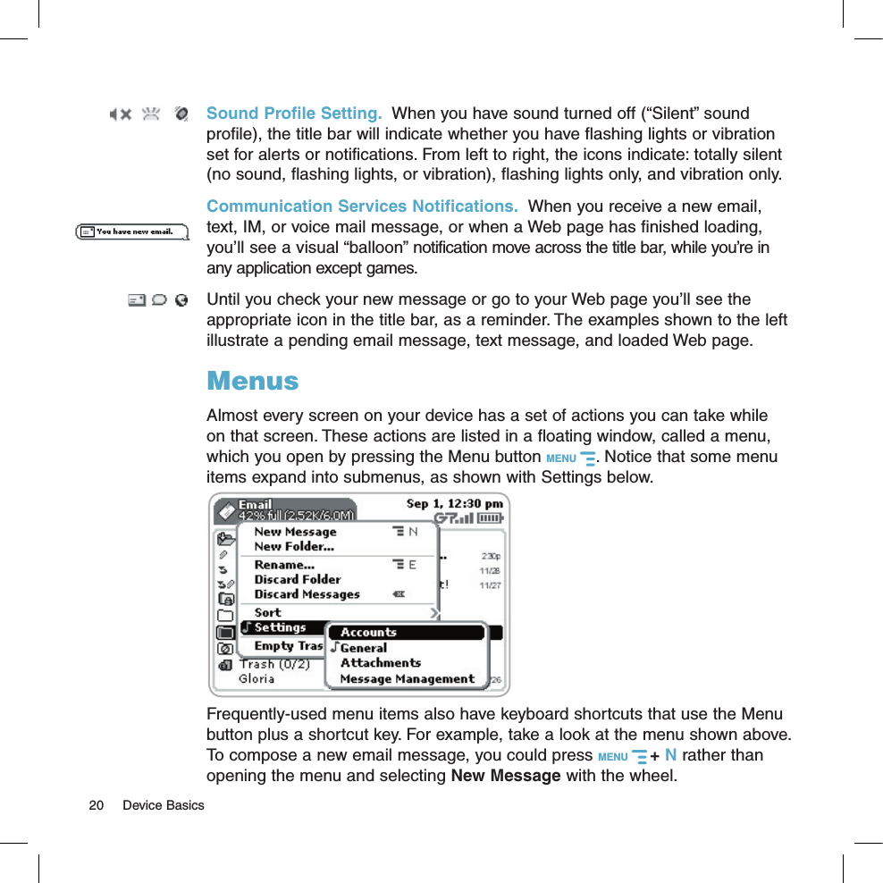 Sound Profile Setting.  When you have sound turned off (“Silent” sound profile), the title bar will indicate whether you have flashing lights or vibration set for alerts or notifications. From left to right, the icons indicate: totally silent (no sound, flashing lights, or vibration), flashing lights only, and vibration only.Communication Services Notifications.  When you receive a new email, text, IM, or voice mail message, or when a Web page has finished loading, you’ll see a visual “balloon” notification move across the title bar, while you’re in any application except games. Until you check your new message or go to your Web page you’ll see the appropriate icon in the title bar, as a reminder. The examples shown to the left illustrate a pending email message, text message, and loaded Web page.MenusAlmost every screen on your device has a set of actions you can take while on that screen. These actions are listed in a floating window, called a menu, which you open by pressing the Menu button MENU  . Notice that some menu items expand into submenus, as shown with Settings below.       Frequently-used menu items also have keyboard shortcuts that use the Menu button plus a shortcut key. For example, take a look at the menu shown above. To compose a new email message, you could press MENU   + N rather than opening the menu and selecting New Message with the wheel.20  Device Basics