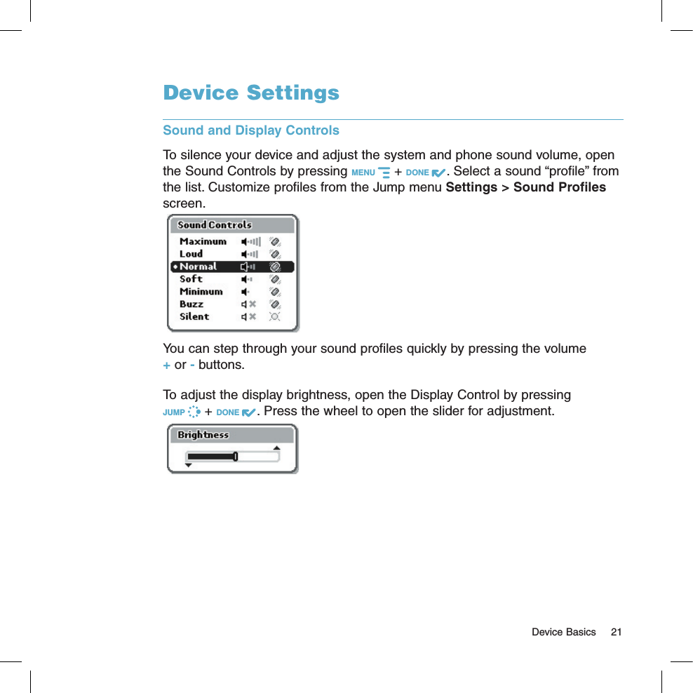   Device Basics  21Device SettingsSound and Display ControlsTo silence your device and adjust the system and phone sound volume, open the Sound Controls by pressing MENU   + DONE  . Select a sound “profile” from the list. Customize profiles from the Jump menu Settings &gt; Sound Profiles screen. You can step through your sound profiles quickly by pressing the volume + or - buttons.To adjust the display brightness, open the Display Control by pressing  JUMP   + DONE  . Press the wheel to open the slider for adjustment.  