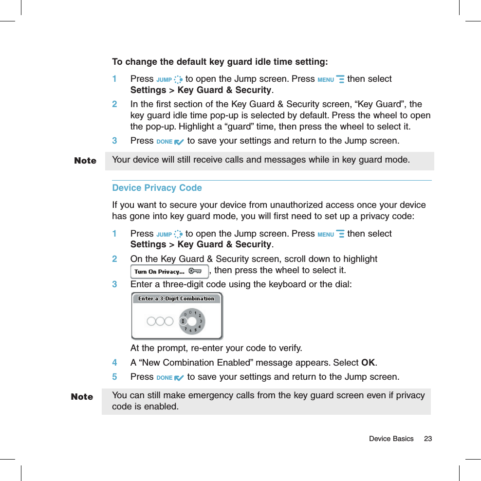 NoteNote  Device Basics  23To change the default key guard idle time setting:1 Press JUMP   to open the Jump screen. Press MENU   then select  Settings &gt; Key Guard &amp; Security.2  In the first section of the Key Guard &amp; Security screen, “Key Guard”, the key guard idle time pop-up is selected by default. Press the wheel to open the pop-up. Highlight a “guard” time, then press the wheel to select it.3 Press DONE   to save your settings and return to the Jump screen.Your device will still receive calls and messages while in key guard mode.Device Privacy Code  If you want to secure your device from unauthorized access once your device has gone into key guard mode, you will first need to set up a privacy code:1 Press JUMP   to open the Jump screen. Press MENU   then select  Settings &gt; Key Guard &amp; Security.2 On the Key Guard &amp; Security screen, scroll down to highlight , then press the wheel to select it.3 Enter a three-digit code using the keyboard or the dial:At the prompt, re-enter your code to verify.4 A “New Combination Enabled” message appears. Select OK.5 Press DONE   to save your settings and return to the Jump screen.You can still make emergency calls from the key guard screen even if privacy code is enabled.