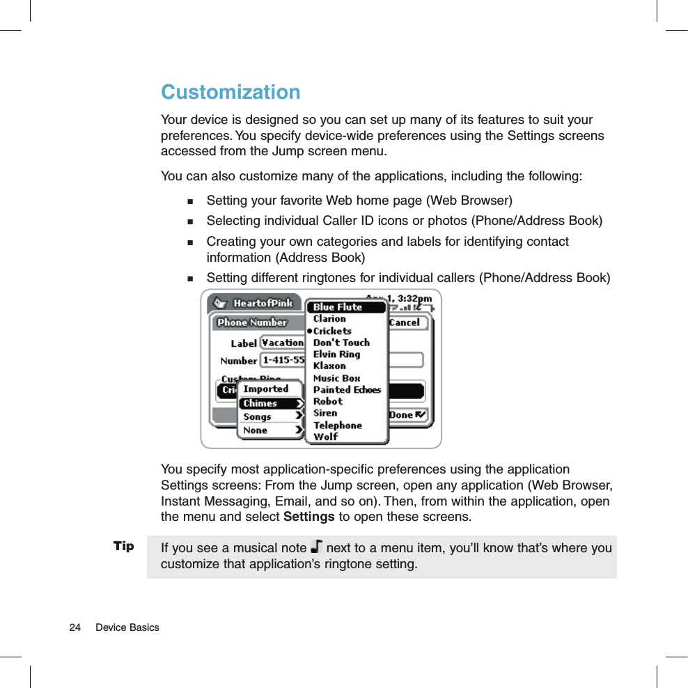 TipCustomizationYour device is designed so you can set up many of its features to suit your preferences. You specify device-wide preferences using the Settings screens accessed from the Jump screen menu.You can also customize many of the applications, including the following:  Setting your favorite Web home page (Web Browser)  Selecting individual Caller ID icons or photos (Phone/Address Book)  Creating your own categories and labels for identifying contact   information (Address Book)  Setting different ringtones for individual callers (Phone/Address Book)               You specify most application-specific preferences using the application Settings screens: From the Jump screen, open any application (Web Browser, Instant Messaging, Email, and so on). Then, from within the application, open the menu and select Settings to open these screens. If you see a musical note   next to a menu item, you’ll know that’s where you customize that application’s ringtone setting.24  Device Basics