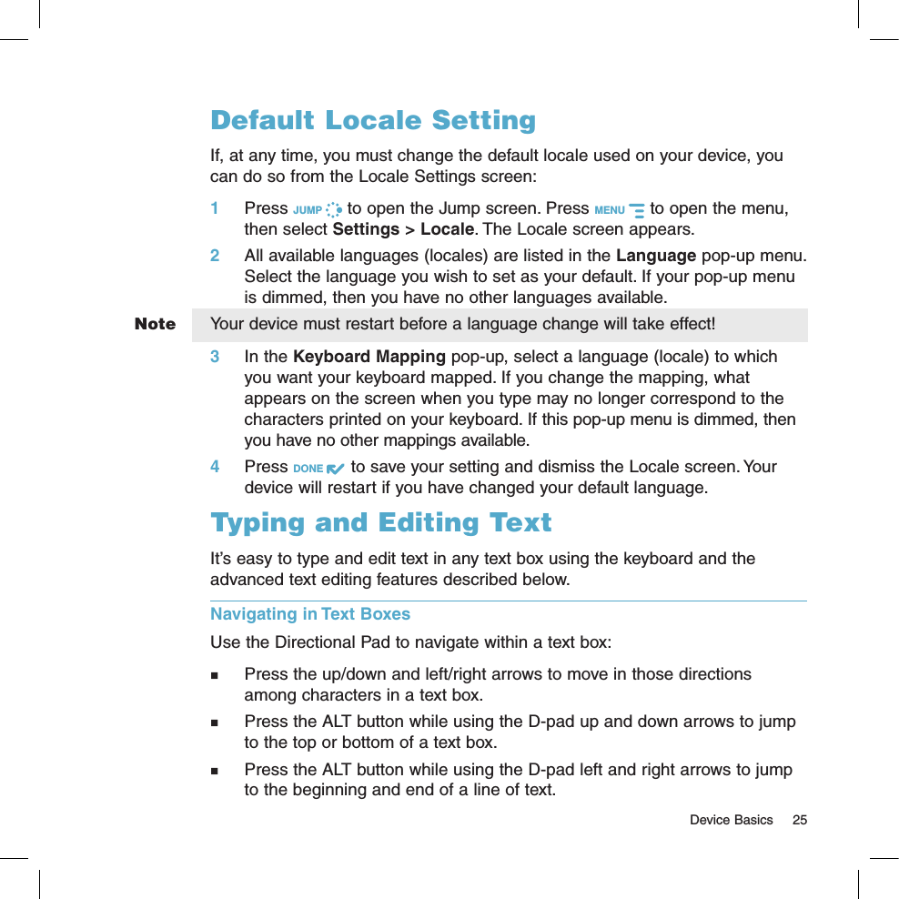   Device Basics  25NoteDefault Locale SettingIf, at any time, you must change the default locale used on your device, you can do so from the Locale Settings screen:1 Press JUMP   to open the Jump screen. Press MENU   to open the menu, then select Settings &gt; Locale. The Locale screen appears.2  All available languages (locales) are listed in the Language pop-up menu. Select the language you wish to set as your default. If your pop-up menu is dimmed, then you have no other languages available.Your device must restart before a language change will take effect!3  In the Keyboard Mapping pop-up, select a language (locale) to which you want your keyboard mapped. If you change the mapping, what appears on the screen when you type may no longer correspond to the characters printed on your keyboard. If this pop-up menu is dimmed, then you have no other mappings available.4 Press DONE   to save your setting and dismiss the Locale screen. Your device will restart if you have changed your default language.Typing and Editing TextIt’s easy to type and edit text in any text box using the keyboard and the advanced text editing features described below. Navigating in Text BoxesUse the Directional Pad to navigate within a text box:  Press the up/down and left/right arrows to move in those directions among characters in a text box.   Press the ALT button while using the D-pad up and down arrows to jump to the top or bottom of a text box.   Press the ALT button while using the D-pad left and right arrows to jump to the beginning and end of a line of text. 