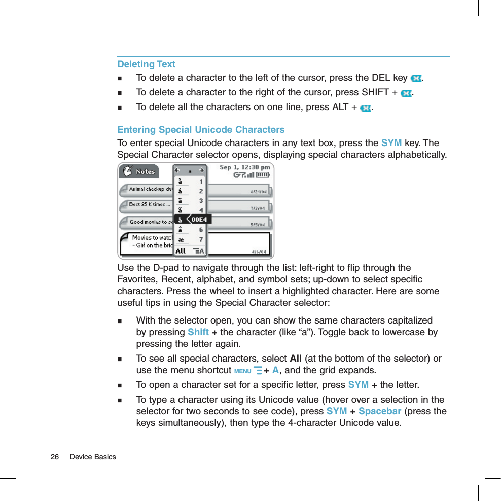 Deleting Text  To delete a character to the left of the cursor, press the DEL key  .   To delete a character to the right of the cursor, press SHIFT +  .   To delete all the characters on one line, press ALT +  . Entering Special Unicode CharactersTo enter special Unicode characters in any text box, press the SYM key. The Special Character selector opens, displaying special characters alphabetically.  Use the D-pad to navigate through the list: left-right to flip through the Favorites, Recent, alphabet, and symbol sets; up-down to select specific characters. Press the wheel to insert a highlighted character. Here are some useful tips in using the Special Character selector:  With the selector open, you can show the same characters capitalized by pressing Shift + the character (like “a”). Toggle back to lowercase by pressing the letter again.  To see all special characters, select All (at the bottom of the selector) or use the menu shortcut MENU   + A, and the grid expands.  To open a character set for a specific letter, press SYM + the letter. To type a character using its Unicode value (hover over a selection in the selector for two seconds to see code), press SYM + Spacebar (press the keys simultaneously), then type the 4-character Unicode value.26  Device Basics