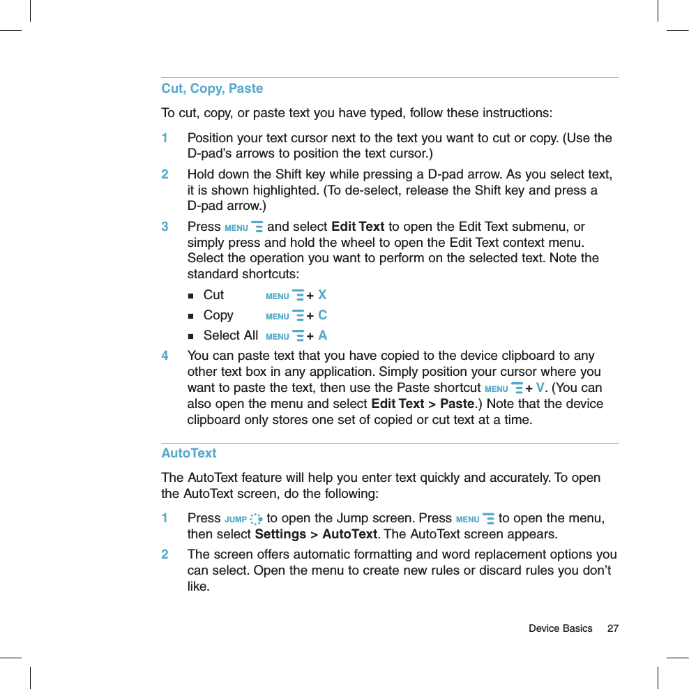   Device Basics  27Cut, Copy, PasteTo cut, copy, or paste text you have typed, follow these instructions:1 Position your text cursor next to the text you want to cut or copy. (Use the D-pad’s arrows to position the text cursor.)2  Hold down the Shift key while pressing a D-pad arrow. As you select text, it is shown highlighted. (To de-select, release the Shift key and press a  D-pad arrow.)3  Press MENU   and select Edit Text to open the Edit Text submenu, or simply press and hold the wheel to open the Edit Text context menu. Select the operation you want to perform on the selected text. Note the standard shortcuts:   Cut     MENU   + X   Copy    MENU   + C     Select All  MENU   + A 4  You can paste text that you have copied to the device clipboard to any other text box in any application. Simply position your cursor where you want to paste the text, then use the Paste shortcut MENU   + V. (You can also open the menu and select Edit Text &gt; Paste.) Note that the device clipboard only stores one set of copied or cut text at a time.AutoTextThe AutoText feature will help you enter text quickly and accurately. To open the AutoText screen, do the following: 1 Press JUMP   to open the Jump screen. Press MENU   to open the menu, then select Settings &gt; AutoText. The AutoText screen appears.2  The screen offers automatic formatting and word replacement options you can select. Open the menu to create new rules or discard rules you don’t like.