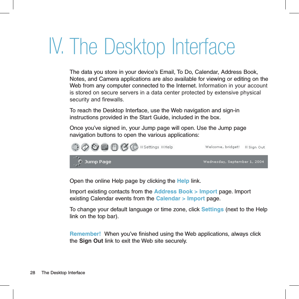 The Desktop InterfaceThe data you store in your device’s Email, To Do, Calendar, Address Book, Notes, and Camera applications are also available for viewing or editing on the Web from any computer connected to the Internet. Information in your account is stored on secure servers in a data center protected by extensive physical security and firewalls. To reach the Desktop Interface, use the Web navigation and sign-in instructions provided in the Start Guide, included in the box. Once you’ve signed in, your Jump page will open. Use the Jump page navigation buttons to open the various applications: Open the online Help page by clicking the Help link.Import existing contacts from the Address Book &gt; Import page. Import existing Calendar events from the Calendar &gt; Import page.To change your default language or time zone, click Settings (next to the Help link on the top bar). Remember!  When you’ve finished using the Web applications, always click the Sign Out link to exit the Web site securely.IV.28  The Desktop Interface