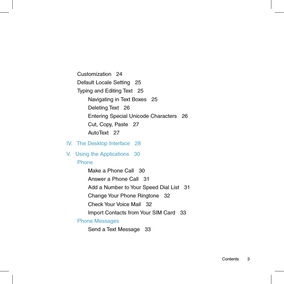 Customization   24Default Locale Setting   25Typing and Editing Text   25Navigating in Text Boxes   25Deleting Text   26Entering Special Unicode Characters   26Cut, Copy, Paste   27AutoText   27IV.   The Desktop Interface   28V.   Using the Applications   30PhoneMake a Phone Call   30Answer a Phone Call   31Add a Number to Your Speed Dial List   31Change Your Phone Ringtone   32Check Your Voice Mail   32Import Contacts from Your SIM Card   33Phone MessagesSend a Text Message   33  Contents  3