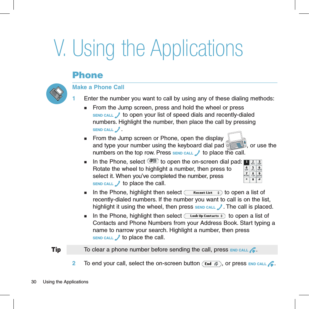 TipUsing the ApplicationsPhoneMake a Phone Call1 Enter the number you want to call by using any of these dialing methods:  From the Jump screen, press and hold the wheel or press  SEND CALL   to open your list of speed dials and recently-dialed   numbers. Highlight the number, then place the call by pressing    SEND CALL  .  From the Jump screen or Phone, open the display    and type your number using the keyboard dial pad  , or use the   numbers on the top row. Press SEND CALL   to place the call.  In the Phone, select   to open the on-screen dial pad:      Rotate the wheel to highlight a number, then press to    select it. When you’ve completed the number, press  SEND CALL   to place the call.  In the Phone, highlight then select   to open a list of   recently-dialed numbers. If the number you want to call is on the list,   highlight it using the wheel, then press SEND CALL  . The call is placed.  In the Phone, highlight then select    to open a list of   Contacts and Phone Numbers from your Address Book. Start typing a   name to narrow your search. Highlight a number, then press   SEND CALL   to place the call. To clear a phone number before sending the call, press END CALL  .2 To end your call, select the on-screen button  , or press END CALL  .V.30  Using the Applications 