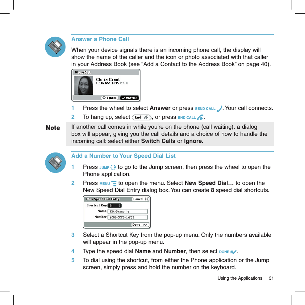   Using the Applications  31NoteAnswer a Phone CallWhen your device signals there is an incoming phone call, the display will show the name of the caller and the icon or photo associated with that caller in your Address Book (see “Add a Contact to the Address Book” on page 40). 1 Press the wheel to select Answer or press SEND CALL  . Your call connects.2 To hang up, select  , or press END CALL  .If another call comes in while you’re on the phone (call waiting), a dialog box will appear, giving you the call details and a choice of how to handle the incoming call: select either Switch Calls or Ignore. Add a Number to Your Speed Dial List1 Press JUMP   to go to the Jump screen, then press the wheel to open the Phone application.2 Press MENU   to open the menu. Select New Speed Dial… to open the New Speed Dial Entry dialog box. You can create 8 speed dial shortcuts. 3 Select a Shortcut Key from the pop-up menu. Only the numbers available will appear in the pop-up menu. 4 Type the speed dial Name and Number, then select DONE  .5 To dial using the shortcut, from either the Phone application or the Jump screen, simply press and hold the number on the keyboard.