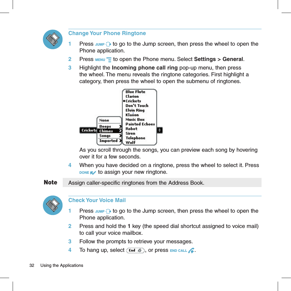 NoteChange Your Phone Ringtone1 Press JUMP   to go to the Jump screen, then press the wheel to open the Phone application.2 Press MENU   to open the Phone menu. Select Settings &gt; General. 3 Highlight the Incoming phone call ring pop-up menu, then press the wheel. The menu reveals the ringtone categories. First highlight a category, then press the wheel to open the submenu of ringtones.     As you scroll through the songs, you can preview each song by hovering over it for a few seconds.4 When you have decided on a ringtone, press the wheel to select it. Press DONE   to assign your new ringtone.Assign caller-specific ringtones from the Address Book.Check Your Voice Mail1 Press JUMP   to go to the Jump screen, then press the wheel to open the Phone application.2 Press and hold the 1 key (the speed dial shortcut assigned to voice mail) to call your voice mailbox. 3 Follow the prompts to retrieve your messages.4  To hang up, select  , or press END CALL  .32  Using the Applications 