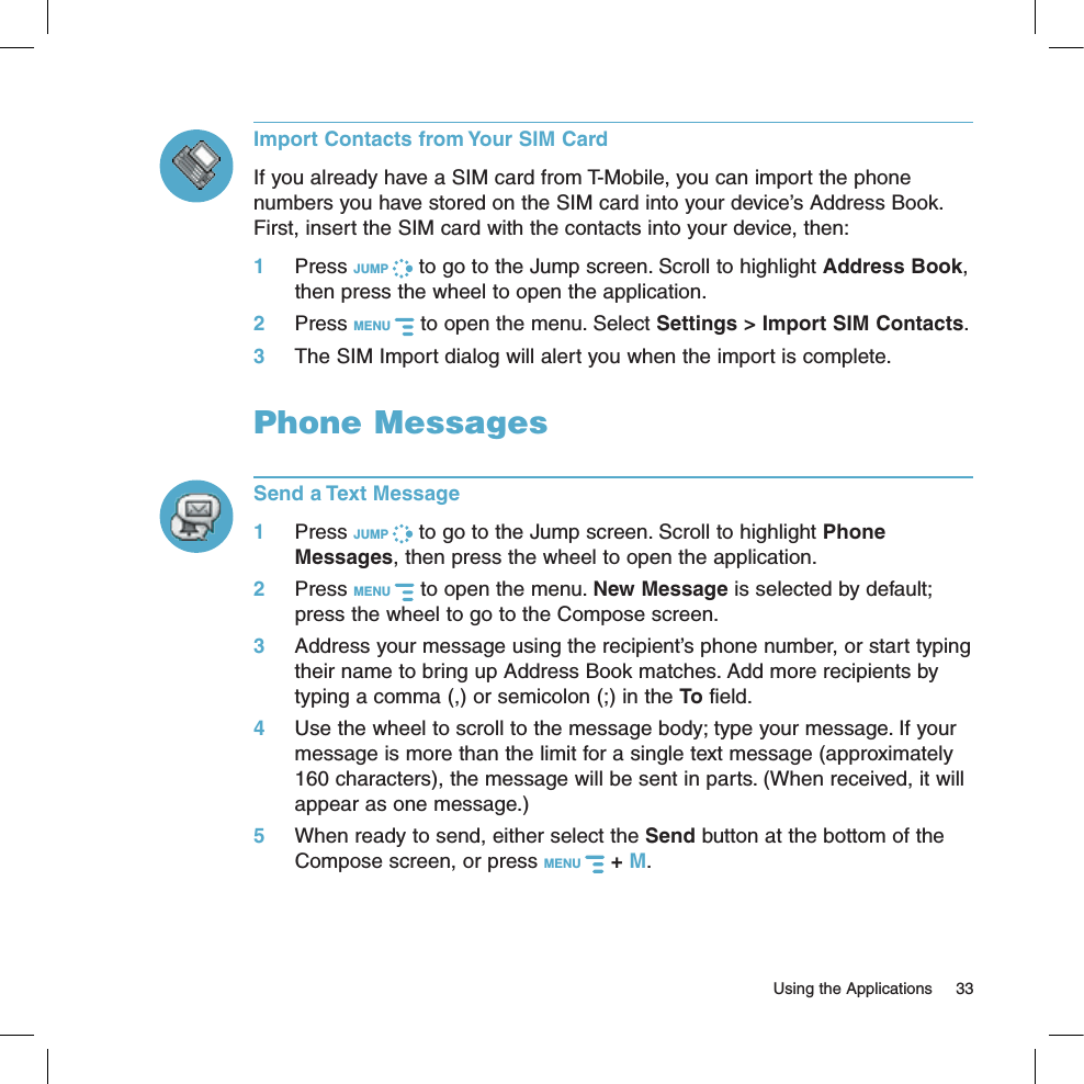   Using the Applications  33Import Contacts from Your SIM CardIf you already have a SIM card from T-Mobile, you can import the phone numbers you have stored on the SIM card into your device’s Address Book. First, insert the SIM card with the contacts into your device, then:1 Press JUMP   to go to the Jump screen. Scroll to highlight Address Book, then press the wheel to open the application.2  Press MENU   to open the menu. Select Settings &gt; Import SIM Contacts.3 The SIM Import dialog will alert you when the import is complete.Phone MessagesSend a Text Message1 Press JUMP   to go to the Jump screen. Scroll to highlight Phone Messages, then press the wheel to open the application.2 Press MENU   to open the menu. New Message is selected by default; press the wheel to go to the Compose screen.3 Address your message using the recipient’s phone number, or start typing their name to bring up Address Book matches. Add more recipients by typing a comma (,) or semicolon (;) in the To field. 4 Use the wheel to scroll to the message body; type your message. If your message is more than the limit for a single text message (approximately 160 characters), the message will be sent in parts. (When received, it will appear as one message.)5 When ready to send, either select the Send button at the bottom of the Compose screen, or press MENU   + M.