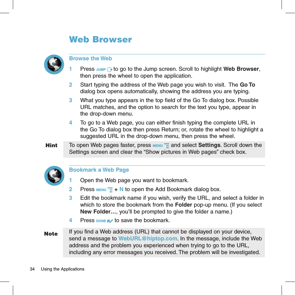 HintNoteWeb BrowserBrowse the Web1 Press JUMP   to go to the Jump screen. Scroll to highlight Web Browser, then press the wheel to open the application.2 Start typing the address of the Web page you wish to visit.  The Go To dialog box opens automatically, showing the address you are typing.3 What you type appears in the top field of the Go To dialog box. Possible URL matches, and the option to search for the text you type, appear in the drop-down menu. 4 To go to a Web page, you can either finish typing the complete URL in the Go To dialog box then press Return; or, rotate the wheel to highlight a suggested URL in the drop-down menu, then press the wheel. To open Web pages faster, press MENU   and select Settings. Scroll down the Settings screen and clear the “Show pictures in Web pages” check box.Bookmark a Web Page1 Open the Web page you want to bookmark.2 Press MENU   + N to open the Add Bookmark dialog box.3 Edit the bookmark name if you wish, verify the URL, and select a folder in which to store the bookmark from the Folder pop-up menu. (If you select New Folder…, you’ll be prompted to give the folder a name.)4 Press DONE   to save the bookmark.If you find a Web address (URL) that cannot be displayed on your device, send a message to WebURL@hiptop.com. In the message, include the Web address and the problem you experienced when trying to go to the URL, including any error messages you received. The problem will be investigated.34  Using the Applications