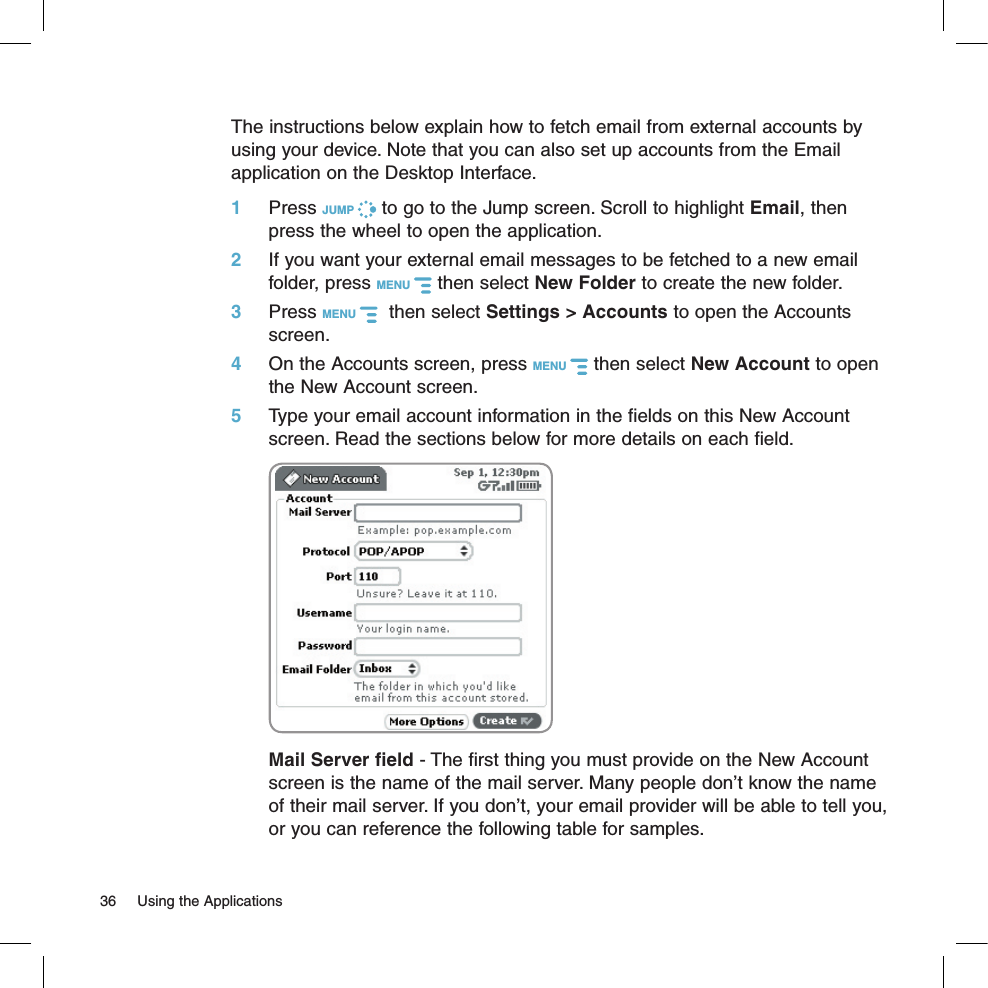 The instructions below explain how to fetch email from external accounts by using your device. Note that you can also set up accounts from the Email application on the Desktop Interface.1 Press JUMP   to go to the Jump screen. Scroll to highlight Email, then press the wheel to open the application.2 If you want your external email messages to be fetched to a new email folder, press MENU   then select New Folder to create the new folder.3 Press MENU    then select Settings &gt; Accounts to open the Accounts screen.4 On the Accounts screen, press MENU   then select New Account to open the New Account screen.5 Type your email account information in the fields on this New Account screen. Read the sections below for more details on each field.  Mail Server field - The first thing you must provide on the New Account screen is the name of the mail server. Many people don’t know the name of their mail server. If you don’t, your email provider will be able to tell you, or you can reference the following table for samples. 36  Using the Applications