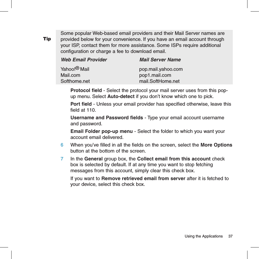 Tip  Using the Applications  37Some popular Web-based email providers and their Mail Server names are provided below for your convenience. If you have an email account through your ISP, contact them for more assistance. Some ISPs require additional configuration or charge a fee to download email.Web Email Provider    Mail Server NameYahoo!® Mail      pop.mail.yahoo.com     Mail.com      pop1.mail.com Softhome.net      mail.SoftHome.netProtocol field - Select the protocol your mail server uses from this pop-up menu. Select Auto-detect if you don’t know which one to pick.Port field - Unless your email provider has specified otherwise, leave this field at 110.Username and Password fields - Type your email account username and password.Email Folder pop-up menu - Select the folder to which you want your account email delivered.6 When you’ve filled in all the fields on the screen, select the More Options button at the bottom of the screen. 7 In the General group box, the Collect email from this account check box is selected by default. If at any time you want to stop fetching messages from this account, simply clear this check box.   If you want to Remove retrieved email from server after it is fetched to your device, select this check box.