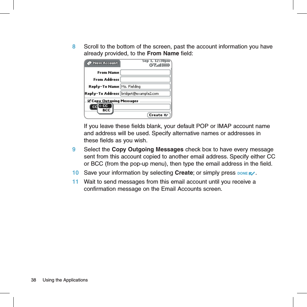8 Scroll to the bottom of the screen, past the account information you have already provided, to the From Name field:  If you leave these fields blank, your default POP or IMAP account name and address will be used. Specify alternative names or addresses in these fields as you wish.9 Select the Copy Outgoing Messages check box to have every message sent from this account copied to another email address. Specify either CC or BCC (from the pop-up menu), then type the email address in the field.10 Save your information by selecting Create; or simply press DONE  .11 Wait to send messages from this email account until you receive a confirmation message on the Email Accounts screen.38  Using the Applications