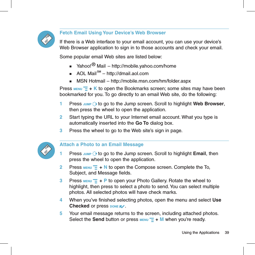   Using the Applications  39Fetch Email Using Your Device’s Web BrowserIf there is a Web interface to your email account, you can use your device’s Web Browser application to sign in to those accounts and check your email.  Some popular email Web sites are listed below:  Yahoo!® Mail – http://mobile.yahoo.com/home  AOL MailSM – http://dmail.aol.com  MSN Hotmail – http://mobile.msn.com/hm/folder.aspxPress MENU   + K to open the Bookmarks screen; some sites may have been bookmarked for you. To go directly to an email Web site, do the following:1 Press JUMP   to go to the Jump screen. Scroll to highlight Web Browser, then press the wheel to open the application.2 Start typing the URL to your Internet email account. What you type is automatically inserted into the Go To dialog box.3 Press the wheel to go to the Web site’s sign in page.Attach a Photo to an Email Message1 Press JUMP   to go to the Jump screen. Scroll to highlight Email, then press the wheel to open the application.2 Press MENU    + N to open the Compose screen. Complete the To, Subject, and Message fields.3 Press MENU    + P to open your Photo Gallery. Rotate the wheel to highlight, then press to select a photo to send. You can select multiple photos. All selected photos will have check marks.4 When you’ve finished selecting photos, open the menu and select Use Checked or press DONE  .5 Your email message returns to the screen, including attached photos. Select the Send button or press MENU   + M when you’re ready.