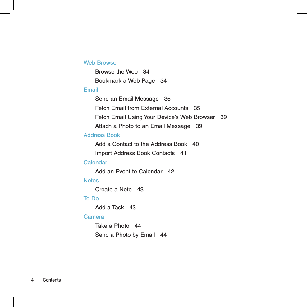 Web BrowserBrowse the Web   34Bookmark a Web Page   34EmailSend an Email Message   35Fetch Email from External Accounts   35Fetch Email Using Your Device’s Web Browser   39Attach a Photo to an Email Message   39Address BookAdd a Contact to the Address Book   40Import Address Book Contacts   41CalendarAdd an Event to Calendar   42NotesCreate a Note   43To DoAdd a Task   43CameraTake a Photo   44Send a Photo by Email   444  Contents