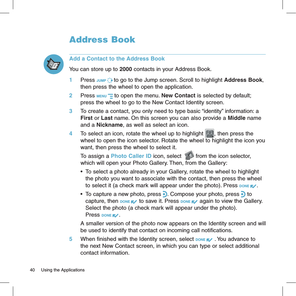 Address BookAdd a Contact to the Address BookYou can store up to 2000 contacts in your Address Book.1 Press JUMP   to go to the Jump screen. Scroll to highlight Address Book, then press the wheel to open the application.2 Press MENU   to open the menu. New Contact is selected by default; press the wheel to go to the New Contact Identity screen.3 To create a contact, you only need to type basic “identity” information: a First or Last name. On this screen you can also provide a Middle name and a Nickname, as well as select an icon. 4  To select an icon, rotate the wheel up to highlight  , then press the wheel to open the icon selector. Rotate the wheel to highlight the icon you want, then press the wheel to select it.   To assign a Photo Caller ID icon, select    from the icon selector, which will open your Photo Gallery. Then, from the Gallery:•  To select a photo already in your Gallery, rotate the wheel to highlight the photo you want to associate with the contact, then press the wheel to select it (a check mark will appear under the photo). Press DONE  . •  To capture a new photo, press  . Compose your photo, press   to capture, then DONE   to save it. Press DONE   again to view the Gallery. Select the photo (a check mark will appear under the photo).  Press DONE  .  A smaller version of the photo now appears on the Identity screen and will be used to identify that contact on incoming call notifications.5  When finished with the Identity screen, select DONE   . You advance to the next New Contact screen, in which you can type or select additional contact information.40  Using the Applications