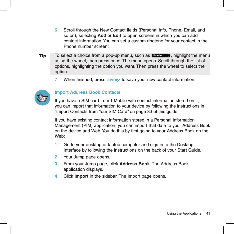 Tip  Using the Applications  416 Scroll through the New Contact fields (Personal Info, Phone, Email, and so on), selecting Add or Edit to open screens in which you can add contact information. You can set a custom ringtone for your contact in the Phone number screen! To select a choice from a pop-up menu, such as  , highlight the menu using the wheel, then press once. The menu opens. Scroll through the list of  options, highlighting the option you want. Then press the wheel to select the option.7 When finished, press DONE   to save your new contact information.Import Address Book ContactsIf you have a SIM card from T-Mobile with contact information stored on it, you can import that information to your device by following the instructions in “Import Contacts from Your SIM Card” on page 33 of this guide.If you have existing contact information stored in a Personal Information Management (PIM) application, you can import that data to your Address Book on the device and Web. You do this by first going to your Address Book on the Web:1 Go to your desktop or laptop computer and sign in to the Desktop Interface by following the instructions on the back of your Start Guide.2 Your Jump page opens.3 From your Jump page, click Address Book. The Address Book  application displays.4 Click Import in the sidebar. The Import page opens.