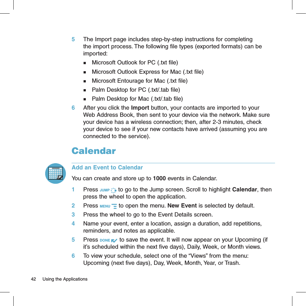 5 The Import page includes step-by-step instructions for completing the import process. The following file types (exported formats) can be imported:  Microsoft Outlook for PC (.txt file)  Microsoft Outlook Express for Mac (.txt file)  Microsoft Entourage for Mac (.txt file)  Palm Desktop for PC (.txt/.tab file)  Palm Desktop for Mac (.txt/.tab file)6 After you click the Import button, your contacts are imported to your Web Address Book, then sent to your device via the network. Make sure your device has a wireless connection; then, after 2-3 minutes, check your device to see if your new contacts have arrived (assuming you are connected to the service).CalendarAdd an Event to CalendarYou can create and store up to 1000 events in Calendar. 1 Press JUMP   to go to the Jump screen. Scroll to highlight Calendar, then press the wheel to open the application.2 Press MENU   to open the menu. New Event is selected by default.3 Press the wheel to go to the Event Details screen.4 Name your event, enter a location, assign a duration, add repetitions, reminders, and notes as applicable.5 Press DONE   to save the event. It will now appear on your Upcoming (if it’s scheduled within the next five days), Daily, Week, or Month views.6 To view your schedule, select one of the “Views” from the menu: Upcoming (next five days), Day, Week, Month, Year, or Trash.42  Using the Applications
