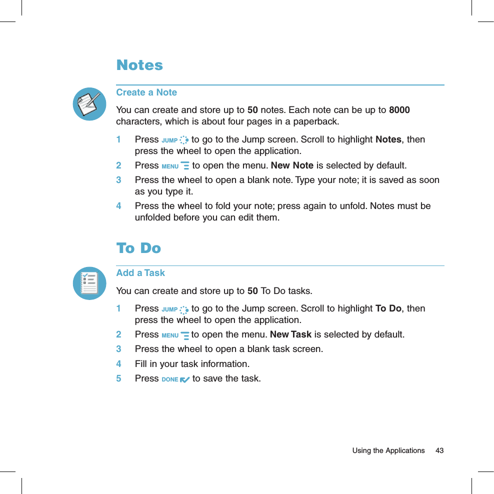   Using the Applications  43NotesCreate a NoteYou can create and store up to 50 notes. Each note can be up to 8000 characters, which is about four pages in a paperback.1 Press JUMP   to go to the Jump screen. Scroll to highlight Notes, then press the wheel to open the application.2 Press MENU   to open the menu. New Note is selected by default.3 Press the wheel to open a blank note. Type your note; it is saved as soon as you type it. 4 Press the wheel to fold your note; press again to unfold. Notes must be unfolded before you can edit them. To DoAdd a TaskYou can create and store up to 50 To Do tasks. 1 Press JUMP   to go to the Jump screen. Scroll to highlight To Do, then press the wheel to open the application.2 Press MENU   to open the menu. New Task is selected by default.3 Press the wheel to open a blank task screen.4 Fill in your task information.5 Press DONE   to save the task.