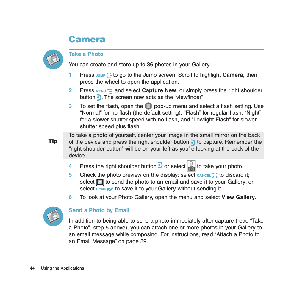 TipCameraTake a PhotoYou can create and store up to 36 photos in your Gallery. 1 Press JUMP   to go to the Jump screen. Scroll to highlight Camera, then press the wheel to open the application.2 Press MENU    and select Capture New, or simply press the right shoulder button . The screen now acts as the “viewfinder”.3 To set the flash, open the   pop-up menu and select a flash setting. Use “Normal” for no flash (the default setting), “Flash” for regular flash, “Night” for a slower shutter speed with no flash, and “Lowlight Flash” for slower shutter speed plus flash.To take a photo of yourself, center your image in the small mirror on the back of the device and press the right shoulder button   to capture. Remember the “right shoulder button” will be on your left as you’re looking at the back of the device.4 Press the right shoulder button   or select   to take your photo.5 Check the photo preview on the display: select CANCEL   to discard it; select   to send the photo to an email and save it to your Gallery; or select DONE   to save it to your Gallery without sending it.6 To look at your Photo Gallery, open the menu and select View Gallery.Send a Photo by EmailIn addition to being able to send a photo immediately after capture (read “Take a Photo”, step 5 above), you can attach one or more photos in your Gallery to an email message while composing. For instructions, read “Attach a Photo to an Email Message” on page 39.44  Using the Applications