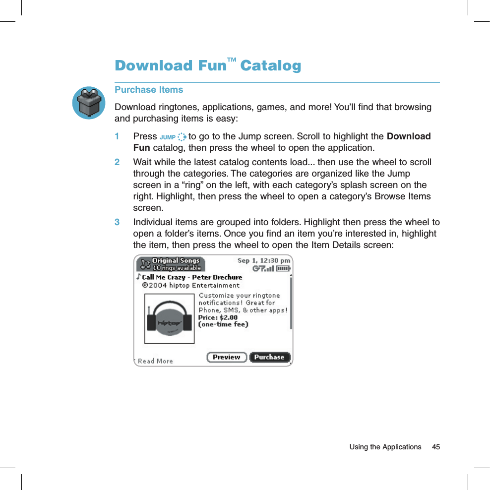   Using the Applications  45Download Fun™ CatalogPurchase ItemsDownload ringtones, applications, games, and more! You’ll find that browsing and purchasing items is easy:1 Press JUMP   to go to the Jump screen. Scroll to highlight the Download Fun catalog, then press the wheel to open the application.2 Wait while the latest catalog contents load... then use the wheel to scroll through the categories. The categories are organized like the Jump screen in a “ring” on the left, with each category’s splash screen on the right. Highlight, then press the wheel to open a category’s Browse Items screen.3 Individual items are grouped into folders. Highlight then press the wheel to open a folder’s items. Once you find an item you’re interested in, highlight the item, then press the wheel to open the Item Details screen: 