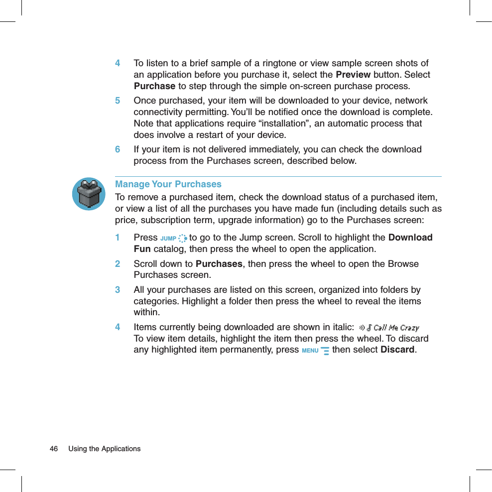 4 To listen to a brief sample of a ringtone or view sample screen shots of an application before you purchase it, select the Preview button. Select Purchase to step through the simple on-screen purchase process.5 Once purchased, your item will be downloaded to your device, network connectivity permitting. You’ll be notified once the download is complete. Note that applications require “installation”, an automatic process that does involve a restart of your device.6 If your item is not delivered immediately, you can check the download process from the Purchases screen, described below.Manage Your PurchasesTo remove a purchased item, check the download status of a purchased item, or view a list of all the purchases you have made fun (including details such as price, subscription term, upgrade information) go to the Purchases screen:1 Press JUMP   to go to the Jump screen. Scroll to highlight the Download Fun catalog, then press the wheel to open the application.2 Scroll down to Purchases, then press the wheel to open the Browse Purchases screen.3 All your purchases are listed on this screen, organized into folders by categories. Highlight a folder then press the wheel to reveal the items within. 4  Items currently being downloaded are shown in italic:    To view item details, highlight the item then press the wheel. To discard any highlighted item permanently, press MENU   then select Discard.46  Using the Applications
