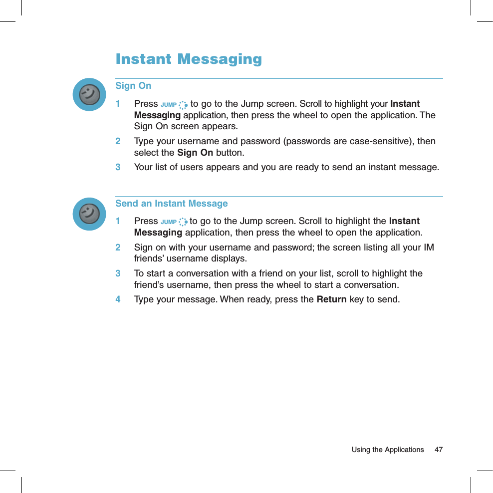   Using the Applications  47Instant MessagingSign On1 Press JUMP   to go to the Jump screen. Scroll to highlight your Instant Messaging application, then press the wheel to open the application. The Sign On screen appears. 2 Type your username and password (passwords are case-sensitive), then select the Sign On button.3 Your list of users appears and you are ready to send an instant message.Send an Instant Message1 Press JUMP   to go to the Jump screen. Scroll to highlight the Instant Messaging application, then press the wheel to open the application.2  Sign on with your username and password; the screen listing all your IM friends’ username displays.3 To start a conversation with a friend on your list, scroll to highlight the friend’s username, then press the wheel to start a conversation.4  Type your message. When ready, press the Return key to send.