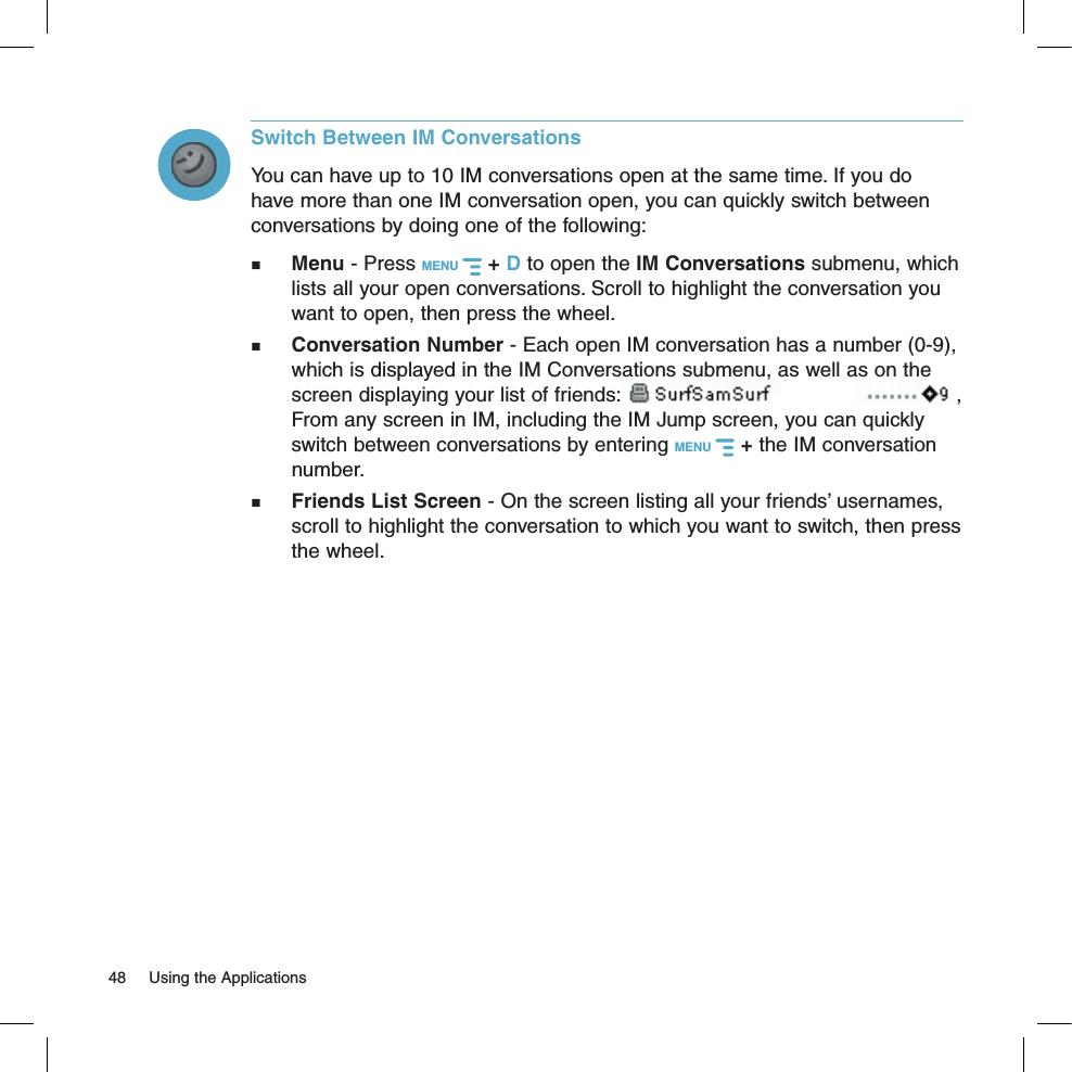 Switch Between IM ConversationsYou can have up to 10 IM conversations open at the same time. If you do have more than one IM conversation open, you can quickly switch between conversations by doing one of the following: Menu - Press MENU   + D to open the IM Conversations submenu, which lists all your open conversations. Scroll to highlight the conversation you want to open, then press the wheel. Conversation Number - Each open IM conversation has a number (0-9), which is displayed in the IM Conversations submenu, as well as on the screen displaying your list of friends: , From any screen in IM, including the IM Jump screen, you can quickly switch between conversations by entering MENU   + the IM conversation number. Friends List Screen - On the screen listing all your friends’ usernames, scroll to highlight the conversation to which you want to switch, then press the wheel.48  Using the Applications