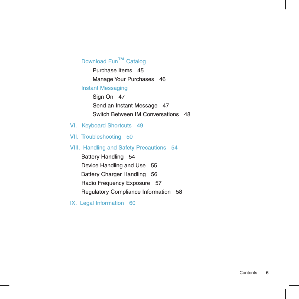 Download Fun™ CatalogPurchase Items   45Manage Your Purchases   46Instant MessagingSign On   47Send an Instant Message   47Switch Between IM Conversations   48VI.   Keyboard Shortcuts   49VII.  Troubleshooting   50VIII.  Handling and Safety Precautions   54Battery Handling   54Device Handling and Use   55Battery Charger Handling   56Radio Frequency Exposure   57Regulatory Compliance Information   58IX.  Legal Information   60  Contents  5