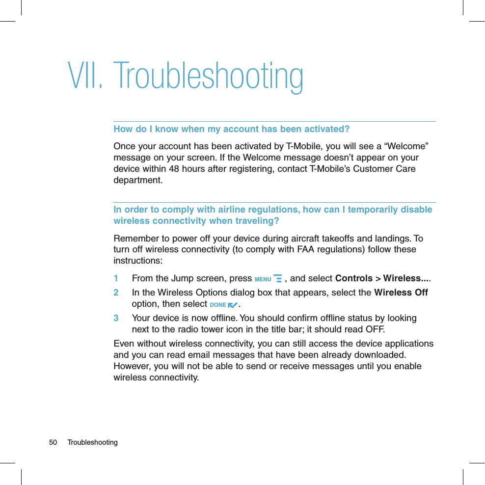 TroubleshootingHow do I know when my account has been activated?Once your account has been activated by T-Mobile, you will see a “Welcome” message on your screen. If the Welcome message doesn’t appear on your device within 48 hours after registering, contact T-Mobile’s Customer Care department.In order to comply with airline regulations, how can I temporarily disable wireless connectivity when traveling?Remember to power off your device during aircraft takeoffs and landings. To turn off wireless connectivity (to comply with FAA regulations) follow these instructions:1 From the Jump screen, press MENU   , and select Controls &gt; Wireless....2  In the Wireless Options dialog box that appears, select the Wireless Off option, then select DONE  .3  Your device is now offline. You should confirm offline status by looking next to the radio tower icon in the title bar; it should read OFF.Even without wireless connectivity, you can still access the device applications and you can read email messages that have been already downloaded. However, you will not be able to send or receive messages until you enable wireless connectivity.50  TroubleshootingVII.