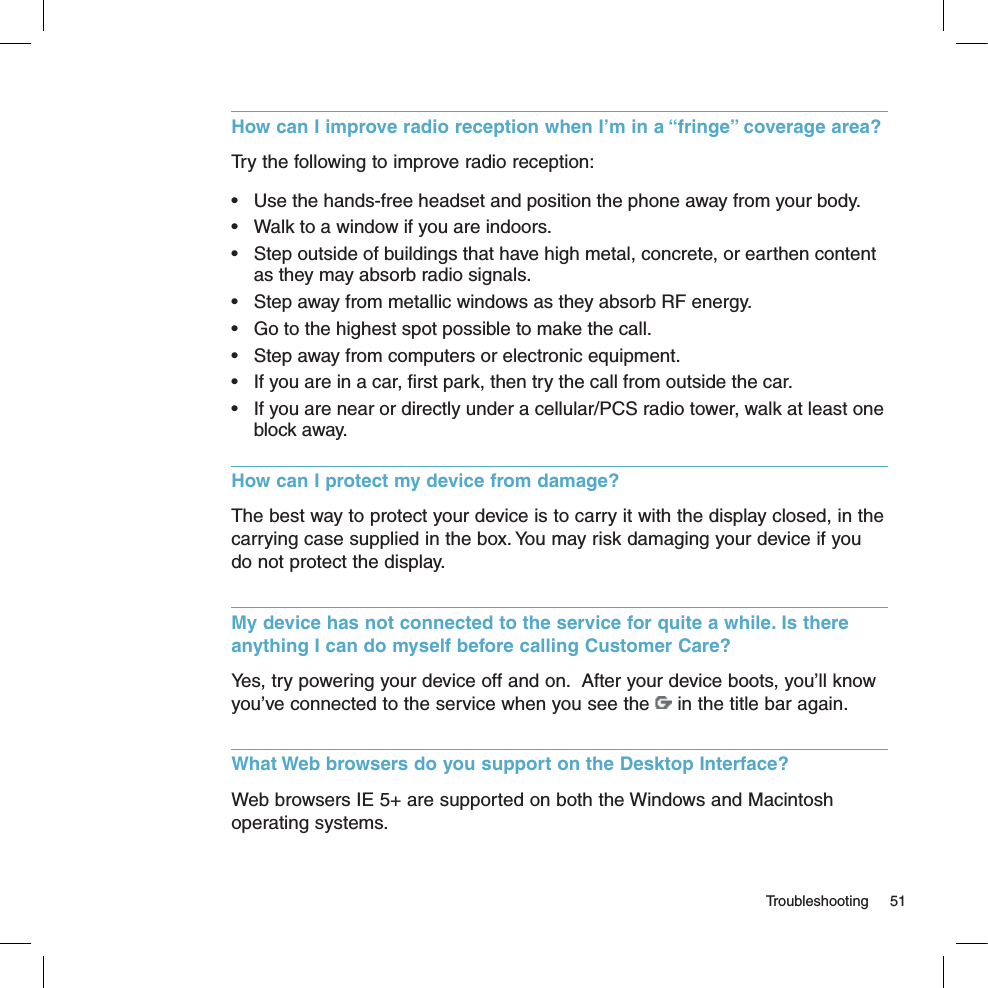   Troubleshooting  51How can I improve radio reception when I’m in a “fringe” coverage area?Try the following to improve radio reception:•  Use the hands-free headset and position the phone away from your body.•  Walk to a window if you are indoors.•  Step outside of buildings that have high metal, concrete, or earthen content as they may absorb radio signals.•  Step away from metallic windows as they absorb RF energy.•  Go to the highest spot possible to make the call.•  Step away from computers or electronic equipment.•  If you are in a car, ﬁrst park, then try the call from outside the car.•  If you are near or directly under a cellular/PCS radio tower, walk at least one block away.How can I protect my device from damage?The best way to protect your device is to carry it with the display closed, in the carrying case supplied in the box. You may risk damaging your device if you do not protect the display.My device has not connected to the service for quite a while. Is there anything I can do myself before calling Customer Care?Yes, try powering your device off and on.  After your device boots, you’ll know you’ve connected to the service when you see the   in the title bar again.What Web browsers do you support on the Desktop Interface?Web browsers IE 5+ are supported on both the Windows and Macintosh operating systems.
