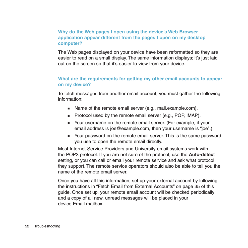 Why do the Web pages I open using the device’s Web Browser application appear different from the pages I open on my desktop computer?The Web pages displayed on your device have been reformatted so they are easier to read on a small display. The same information displays; it’s just laid out on the screen so that it’s easier to view from your device.What are the requirements for getting my other email accounts to appear on my device? To fetch messages from another email account, you must gather the following information:  Name of the remote email server (e.g., mail.example.com).  Protocol used by the remote email server (e.g., POP, IMAP).  Your username on the remote email server. (For example, if your    email address is joe@example.com, then your username is “joe”.)  Your password on the remote email server. This is the same password    you use to open the remote email directly.Most Internet Service Providers and University email systems work with the POP3 protocol. If you are not sure of the protocol, use the Auto-detect setting, or you can call or email your remote service and ask what protocol they support. The remote service operators should also be able to tell you the name of the remote email server.Once you have all this information, set up your external account by following the instructions in “Fetch Email from External Accounts” on page 35 of this guide. Once set up, your remote email account will be checked periodically and a copy of all new, unread messages will be placed in your  device Email mailbox.52  Troubleshooting