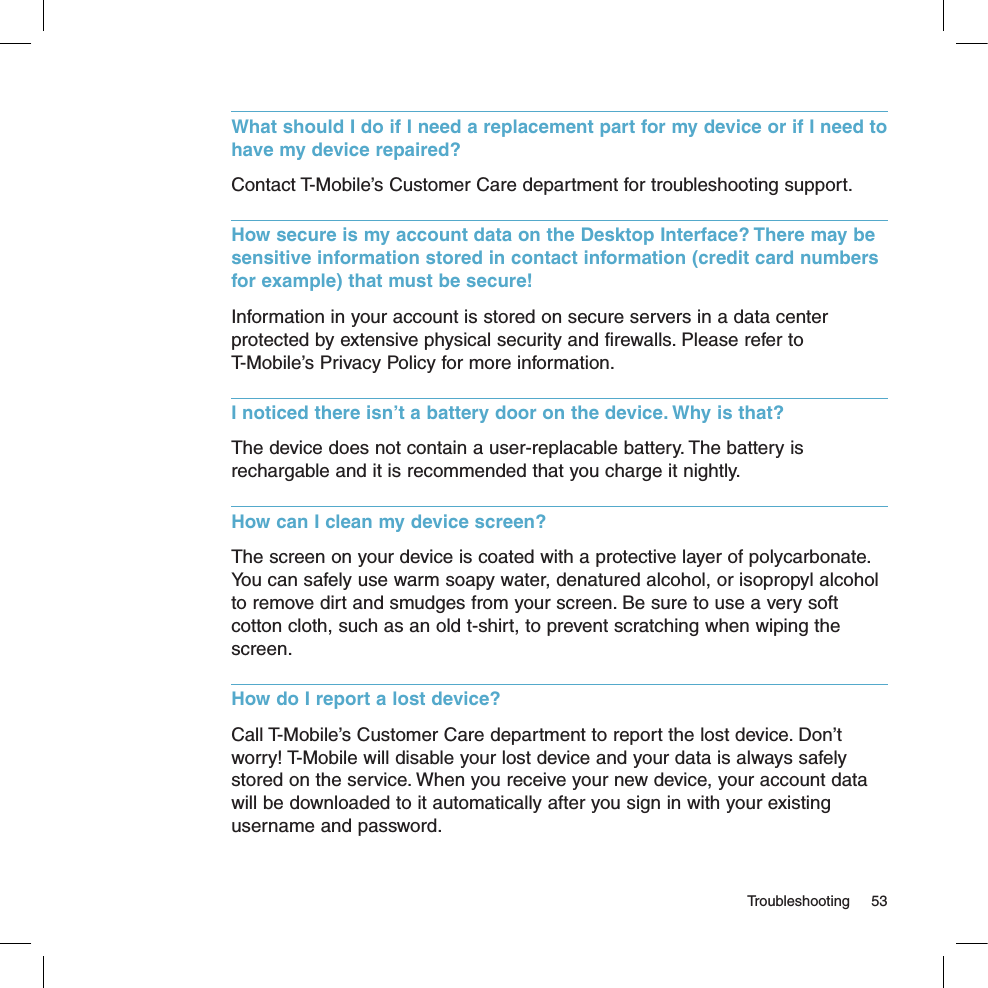   Troubleshooting  53What should I do if I need a replacement part for my device or if I need to have my device repaired? Contact T-Mobile’s Customer Care department for troubleshooting support.How secure is my account data on the Desktop Interface? There may be sensitive information stored in contact information (credit card numbers for example) that must be secure!Information in your account is stored on secure servers in a data center protected by extensive physical security and firewalls. Please refer to  T-Mobile’s Privacy Policy for more information. I noticed there isn’t a battery door on the device. Why is that?The device does not contain a user-replacable battery. The battery is rechargable and it is recommended that you charge it nightly. How can I clean my device screen?The screen on your device is coated with a protective layer of polycarbonate. You can safely use warm soapy water, denatured alcohol, or isopropyl alcohol to remove dirt and smudges from your screen. Be sure to use a very soft cotton cloth, such as an old t-shirt, to prevent scratching when wiping the screen.How do I report a lost device?Call T-Mobile’s Customer Care department to report the lost device. Don’t worry! T-Mobile will disable your lost device and your data is always safely stored on the service. When you receive your new device, your account data will be downloaded to it automatically after you sign in with your existing username and password.
